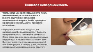 Пищевая непереносимость
 Часто, когда мы едим определенную пищу,
мы начинаем чувствовать тяжесть в
животе, вздутие или излишнюю
наполненность желудка. Чтобы проверить,
не непереносимость ли это, проведите
простой тест:
 Перед тем, как съесть продукты, на
которые, как Вы подозреваете, у Вас есть
непереносимость, посчитайте свой пульс.
После этого съешьте среднюю или большую
порцию еды и засеките пульс заново. Если
Вы чувствуете, что пульс увеличился на 10
или более ударов в минуту, у Вас, вероятно,
нетерпимость к определенному продукту.
 