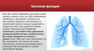 Легочная функция
 Если Вы хотите проверить функцию своих
легких и узнать, есть ли у Вас возможные
проблемы с дыханием, встаньте на
расстоянии тридцати сантиметров от
зажженной свечи и сильно выдохните с
открытым ртом. Вы заметили какой-
нибудь странный звук? Если это
произошло, это может быть признаком
развивающейся астмы, особенно если
Вы также страдаете от ночного
кашля. Если у Вас нет этих симптомов, но
Вы чувствуете, что легкие не такие
эластичные, какими они должны быть,
возможно Вы находитесь в плохой
физической форме.
 