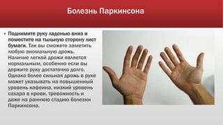 Болезнь Паркинсона
 Поднимите руку ладонью вниз и
поместите на тыльную сторону лист
бумаги. Так вы сможете заметить
любую аномальную дрожь.
Наличие легкой дрожи является
нормальным, особенно если вы
держите руку достаточно долго.
Однако более сильная дрожь в руке
может указывать на повышенный
уровень кофеина, низкий уровень
сахара в крови, тревожность и
даже на раннюю стадию болезни
Паркинсона.
 