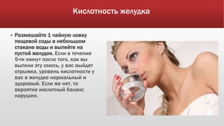 Кислотность желудка
 Размешайте 1 чайную ложку
пищевой соды в небольшом
стакане воды и выпейте на
пустой желудок. Если в течение
5-ти минут после того, как вы
выпили эту смесь, у вас выйдет
отрыжка, уровень кислотности у
вас в желудке нормальный и
здоровый. Если же нет, то
вероятно кислотный баланс
нарушен.
 