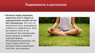 Подвижность и долголетие
 Встаньте перед зеркалом,
скрестите ноги и сядьте со
скрещенными ногами на пол
без помощи рук. Это тест на
мышечную силу, равновесие,
гибкость и подвижность. Если
вы можете сесть в это
положение без помощи рук,
ваши мышцы и связки в
хорошей форме.
Исследование показало, что
люди старше 50-ти лет,
которые смогли выполнить
этот тест, жили дольше.
 