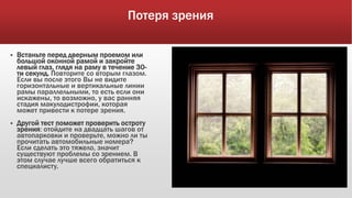 Потеря зрения
 Встаньте перед дверным проемом или
большой оконной рамой и закройте
левый глаз, глядя на раму в течение 30-
ти секунд. Повторите со вторым глазом.
Если вы после этого Вы не видите
горизонтальные и вертикальные линии
рамы параллельными, то есть если они
искажены, то возможно, у вас ранняя
стадия макулодистрофии, которая
может привести к потере зрения.
 Другой тест поможет проверить остроту
зрения: отойдите на двадцать шагов от
автопарковки и проверьте, можно ли ты
прочитать автомобильные номера?
Если сделать это тяжело, значит
существуют проблемы со зрением. В
этом случае лучше всего обратиться к
специалисту.
 