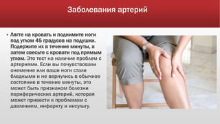Заболевания артерий
 Лягте на кровать и поднимите ноги
под углом 45 градусов на подушки.
Подержите их в течение минуты, а
затем свесьте с кровати под прямым
углом. Это тест на наличие проблем с
артериями. Если вы почувствовали
онемение или ваши ноги стали
бледными и не вернулись в обычное
состояние в течение минуты, это
может быть признаком болезни
периферических артерий, которая
может привести к проблемам с
давлением, инфаркту и инсульту.
 