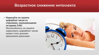 Возрастное снижение интеллекта
 Нарисуйте по памяти
циферблат часов со
стрелками, указывающими
на время 3:40.
Неспособность по памяти
нарисовать циферблат часов
может стать ранним
признаком деменции
 