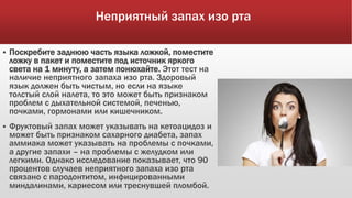 Неприятный запах изо рта
 Поскребите заднюю часть языка ложкой, поместите
ложку в пакет и поместите под источник яркого
света на 1 минуту, а затем понюхайте. Этот тест на
наличие неприятного запаха изо рта. Здоровый
язык должен быть чистым, но если на языке
толстый слой налета, то это может быть признаком
проблем с дыхательной системой, печенью,
почками, гормонами или кишечником.
 Фруктовый запах может указывать на кетоацидоз и
может быть признаком сахарного диабета, запах
аммиака может указывать на проблемы с почками,
а другие запахи – на проблемы с желудком или
легкими. Однако исследование показывает, что 90
процентов случаев неприятного запаха изо рта
связано с пародонтитом, инфицированными
миндалинами, кариесом или треснувшей пломбой.
 