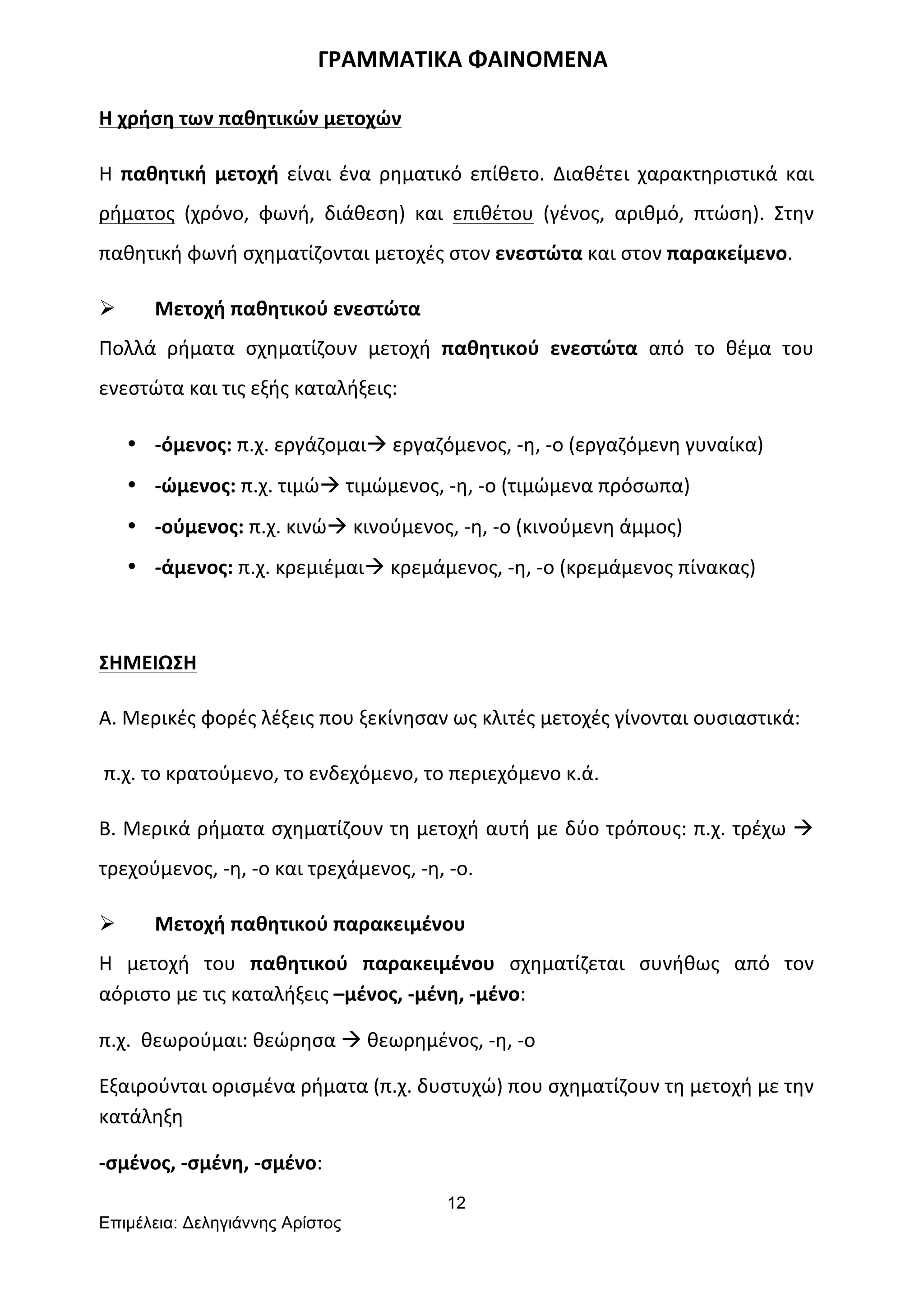 12
Επιµέλεια: Δεληγιάννης Αρίστος
	
  	
  	
  	
  	
  	
  	
  	
  	
  	
  	
  	
  	
  	
  	
  	
  	
  	
  	
  	
  	
  	
  	
  	
  	
  	
  	
  	
  	
  	
  	
  	
  	
  	
  	
  	
  	
  	
  	
  ΓΡΑΜΜΑΤΙΚΑ	
  ΦΑΙΝΟΜΕΝΑ	
  
Η	
  χρήση	
  των	
  παθητικών	
  μετοχών	
  
Η	
   παθητική	
   μετοχή	
   είναι	
   ένα	
   ρηματικό	
   επίθετο.	
   Διαθέτει	
   χαρακτηριστικά	
   και	
  
ρήματος	
   (χρόνο,	
   φωνή,	
   διάθεση)	
   και	
   επιθέτου	
   (γένος,	
   αριθμό,	
   πτώση).	
   Στην	
  
παθητική	
  φωνή	
  σχηματίζονται	
  μετοχές	
  στον	
  ενεστώτα	
  και	
  στον	
  παρακείμενο.	
  
Ø Μετοχή	
  παθητικού	
  ενεστώτα	
  	
  
Πολλά	
   ρήματα	
   σχηματίζουν	
   μετοχή	
   παθητικού	
   ενεστώτα	
   από	
   το	
   θέμα	
   του	
  
ενεστώτα	
  και	
  τις	
  εξής	
  καταλήξεις:	
  
• -­‐όμενος:	
  π.χ.	
  εργάζομαιà	
  εργαζόμενος,	
  -­‐η,	
  -­‐ο	
  (εργαζόμενη	
  γυναίκα)	
  
• -­‐ώμενος:	
  π.χ.	
  τιμώà	
  τιμώμενος,	
  -­‐η,	
  -­‐ο	
  (τιμώμενα	
  πρόσωπα)	
  
• -­‐ούμενος:	
  π.χ.	
  κινώà	
  κινούμενος,	
  -­‐η,	
  -­‐ο	
  (κινούμενη	
  άμμος)	
  
• -­‐άμενος:	
  π.χ.	
  κρεμιέμαιà	
  κρεμάμενος,	
  -­‐η,	
  -­‐ο	
  (κρεμάμενος	
  πίνακας)	
  
	
  
ΣΗΜΕΙΩΣΗ	
  	
  
Α.	
  Μερικές	
  φορές	
  λέξεις	
  που	
  ξεκίνησαν	
  ως	
  κλιτές	
  μετοχές	
  γίνονται	
  ουσιαστικά:	
  	
  	
  	
  	
  	
  	
  	
  	
  	
  
	
  π.χ.	
  το	
  κρατούμενο,	
  το	
  ενδεχόμενο,	
  το	
  περιεχόμενο	
  κ.ά.	
  	
  
Β.	
  Μερικά	
  ρήματα	
  σχηματίζουν	
  τη	
  μετοχή	
  αυτή	
  με	
  δύο	
  τρόπους:	
  π.χ.	
  τρέχω	
  à	
  
τρεχούμενος,	
  -­‐η,	
  -­‐ο	
  και	
  τρεχάμενος,	
  -­‐η,	
  -­‐ο.	
  
Ø Μετοχή	
  παθητικού	
  παρακειμένου	
  
Η	
   μετοχή	
   του	
   παθητικού	
   παρακειμένου	
   σχηματίζεται	
   συνήθως	
   από	
   τον	
  
αόριστο	
  με	
  τις	
  καταλήξεις	
  –μένος,	
  -­‐μένη,	
  -­‐μένο:	
  
π.χ.	
  	
  θεωρούμαι:	
  θεώρησα	
  à	
  θεωρημένος,	
  -­‐η,	
  -­‐ο	
  
Εξαιρούνται	
  ορισμένα	
  ρήματα	
  (π.χ.	
  δυστυχώ)	
  που	
  σχηματίζουν	
  τη	
  μετοχή	
  με	
  την	
  
κατάληξη	
  	
  
-­‐σμένος,	
  -­‐σμένη,	
  -­‐σμένο:	
  
 