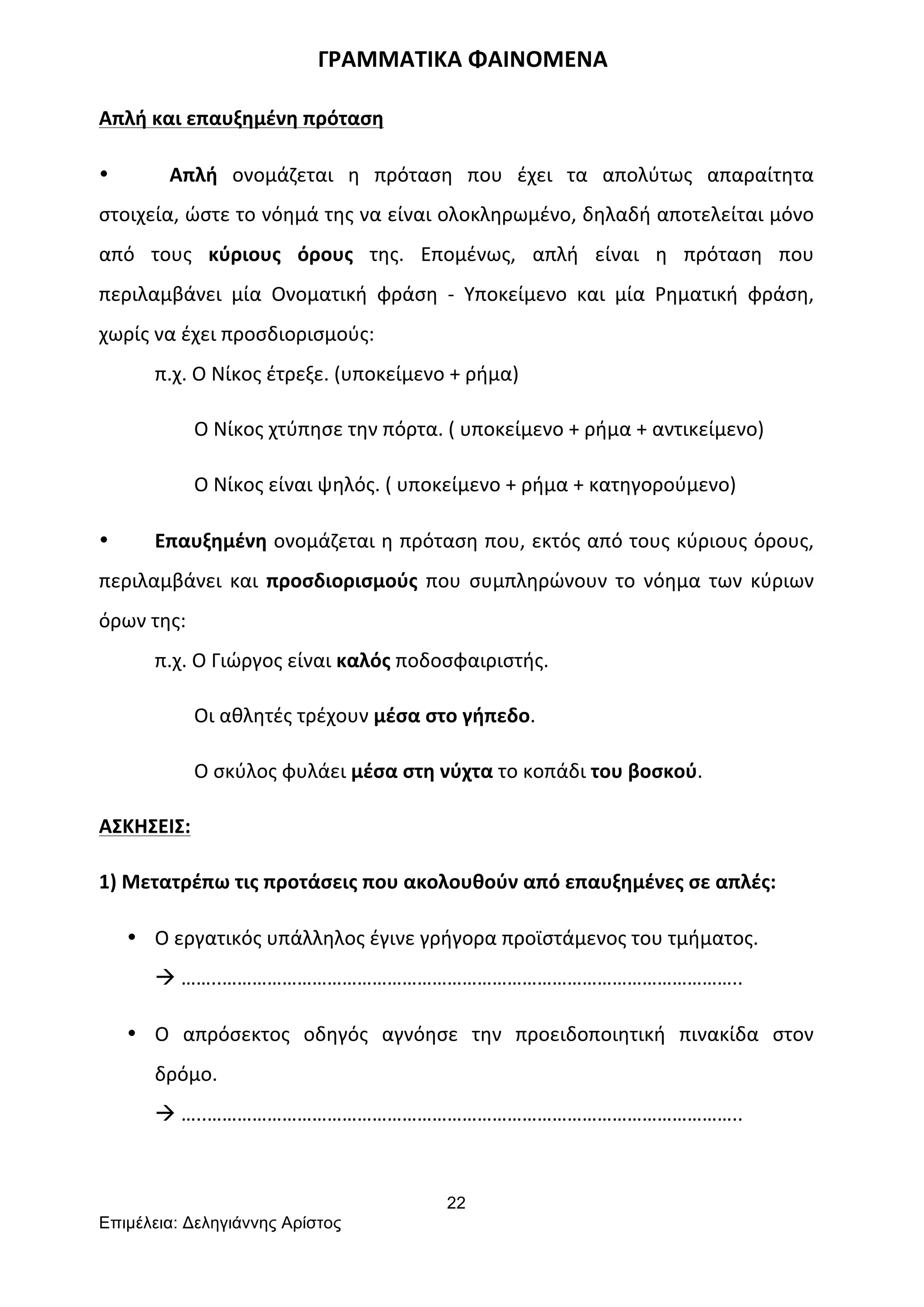 22
Επιµέλεια: Δεληγιάννης Αρίστος
	
  	
  	
  	
  	
  	
  	
  	
  	
  	
  	
  	
  	
  	
  	
  	
  	
  	
  	
  	
  	
  	
  	
  	
  	
  	
  	
  	
  	
  	
  	
  	
  	
  	
  	
  	
  	
  	
  	
  ΓΡΑΜΜΑΤΙΚΑ	
  ΦΑΙΝΟΜΕΝΑ	
  
Απλή	
  και	
  επαυξημένη	
  πρόταση	
  
• 	
  	
  	
  Απλή	
   ονομάζεται	
   η	
   πρόταση	
   που	
   έχει	
   τα	
   απολύτως	
   απαραίτητα	
  
στοιχεία,	
  ώστε	
  το	
  νόημά	
  της	
  να	
  είναι	
  ολοκληρωμένο,	
  δηλαδή	
  αποτελείται	
  μόνο	
  
από	
   τους	
   κύριους	
   όρους	
   της.	
   Επομένως,	
   απλή	
   είναι	
   η	
   πρόταση	
   που	
  
περιλαμβάνει	
   μία	
   Ονοματική	
   φράση	
   -­‐	
   Υποκείμενο	
   και	
   μία	
   Ρηματική	
   φράση,	
  
χωρίς	
  να	
  έχει	
  προσδιορισμούς:	
  
π.χ.	
  Ο	
  Νίκος	
  έτρεξε.	
  (υποκείμενο	
  +	
  ρήμα)	
  
	
  	
  	
  	
  	
  	
  	
  	
  Ο	
  Νίκος	
  χτύπησε	
  την	
  πόρτα.	
  (	
  υποκείμενο	
  +	
  ρήμα	
  +	
  αντικείμενο)	
  
	
  	
  	
  	
  	
  	
  	
  	
  Ο	
  Νίκος	
  είναι	
  ψηλός.	
  (	
  υποκείμενο	
  +	
  ρήμα	
  +	
  κατηγορούμενο)	
  	
  
• Επαυξημένη	
  ονομάζεται	
  η	
  πρόταση	
  που,	
  εκτός	
  από	
  τους	
  κύριους	
  όρους,	
  
περιλαμβάνει	
   και	
   προσδιορισμούς	
   που	
   συμπληρώνουν	
   το	
   νόημα	
   των	
   κύριων	
  
όρων	
  της:	
  
π.χ.	
  Ο	
  Γιώργος	
  είναι	
  καλός	
  ποδοσφαιριστής.	
  
	
  	
  	
  	
  	
  	
  	
  	
  Οι	
  αθλητές	
  τρέχουν	
  μέσα	
  στο	
  γήπεδο.	
  
	
  	
  	
  	
  	
  	
  	
  	
  Ο	
  σκύλος	
  φυλάει	
  μέσα	
  στη	
  νύχτα	
  το	
  κοπάδι	
  του	
  βοσκού.	
  
ΑΣΚΗΣΕΙΣ:	
  
1)	
  Μετατρέπω	
  τις	
  προτάσεις	
  που	
  ακολουθούν	
  από	
  επαυξημένες	
  σε	
  απλές:	
  
• Ο	
  εργατικός	
  υπάλληλος	
  έγινε	
  γρήγορα	
  προϊστάμενος	
  του	
  τμήματος.	
  
à	
  ……..…………………………………………………………………………………………..	
  
• Ο	
   απρόσεκτος	
   οδηγός	
   αγνόησε	
   την	
   προειδοποιητική	
   πινακίδα	
   στον	
  
δρόμο.	
  
à	
  …..……………………………………………………………………………………………..	
  
	
  
 