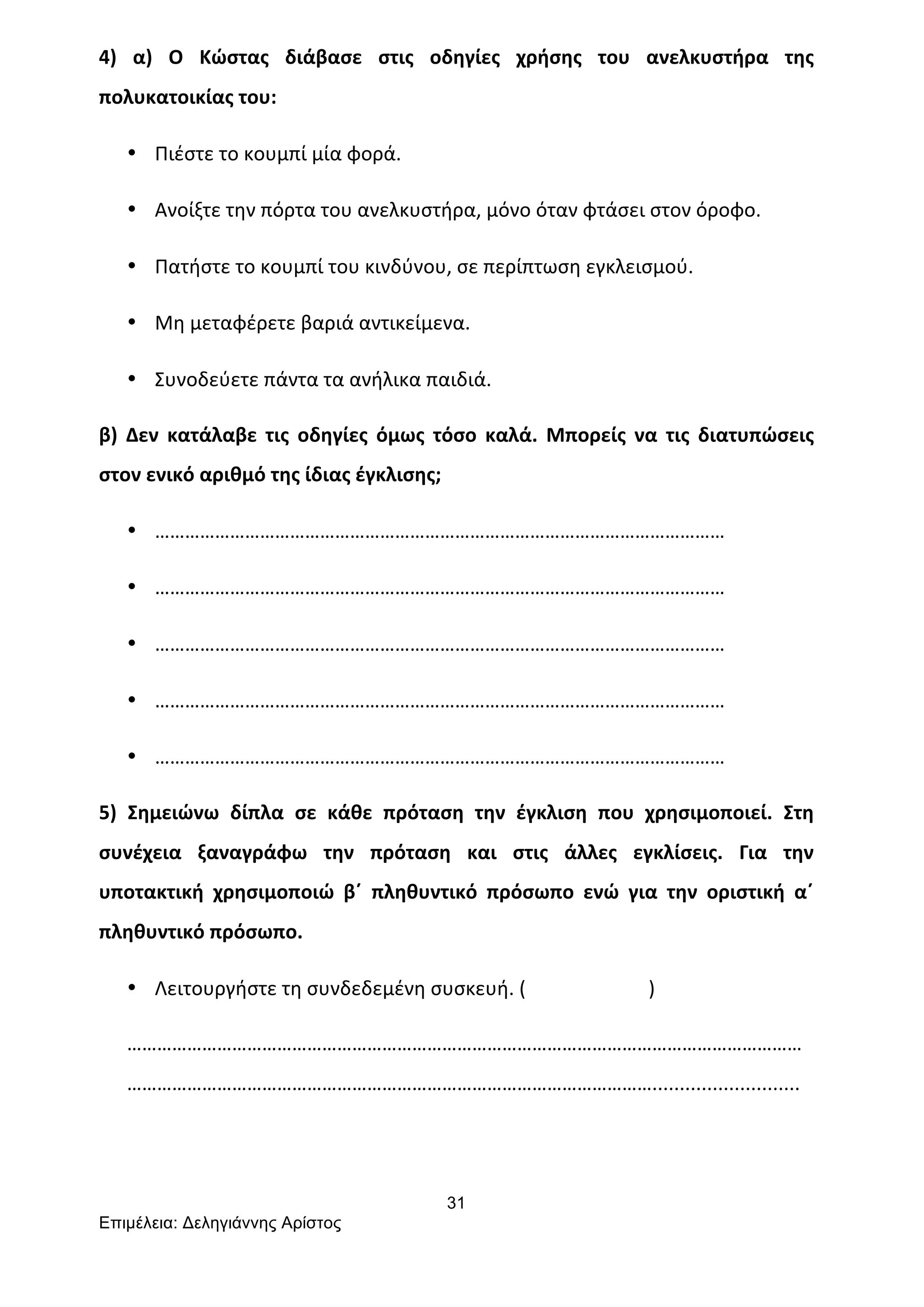 31
Επιµέλεια: Δεληγιάννης Αρίστος
4)	
   α)	
   Ο	
   Κώστας	
   διάβασε	
   στις	
   οδηγίες	
   χρήσης	
   του	
   ανελκυστήρα	
   της	
  
πολυκατοικίας	
  του:	
  
• Πιέστε	
  το	
  κουμπί	
  μία	
  φορά.	
  
• Ανοίξτε	
  την	
  πόρτα	
  του	
  ανελκυστήρα,	
  μόνο	
  όταν	
  φτάσει	
  στον	
  όροφο.	
  
• Πατήστε	
  το	
  κουμπί	
  του	
  κινδύνου,	
  σε	
  περίπτωση	
  εγκλεισμού.	
  
• Μη	
  μεταφέρετε	
  βαριά	
  αντικείμενα.	
  
• Συνοδεύετε	
  πάντα	
  τα	
  ανήλικα	
  παιδιά.	
  
β)	
   Δεν	
   κατάλαβε	
   τις	
   οδηγίες	
   όμως	
   τόσο	
   καλά.	
   Μπορείς	
   να	
   τις	
   διατυπώσεις	
  
στον	
  ενικό	
  αριθμό	
  της	
  ίδιας	
  έγκλισης;	
  
• ……………………………………………………………………………………………………	
  
• ……………………………………………………………………………………………………	
  
• ……………………………………………………………………………………………………	
  
• ……………………………………………………………………………………………………	
  
• ……………………………………………………………………………………………………	
  
5)	
   Σημειώνω	
   δίπλα	
   σε	
   κάθε	
   πρόταση	
   την	
   έγκλιση	
   που	
   χρησιμοποιεί.	
   Στη	
  
συνέχεια	
   ξαναγράφω	
   την	
   πρόταση	
   και	
   στις	
   άλλες	
   εγκλίσεις.	
   Για	
   την	
  
υποτακτική	
   χρησιμοποιώ	
   β΄	
   πληθυντικό	
   πρόσωπο	
   ενώ	
   για	
   την	
   οριστική	
   α΄	
  
πληθυντικό	
  πρόσωπο.	
  
• Λειτουργήστε	
  τη	
  συνδεδεμένη	
  συσκευή.	
  (	
  	
  	
  	
  	
  	
  	
  	
  	
  	
  	
  	
  	
  	
  	
  	
  	
  	
  	
  	
  	
  	
  	
  	
  	
  )	
  
………………………………………………………………………………………………………………………
……………………………………………………………………………………………...........................	
  
	
  
 