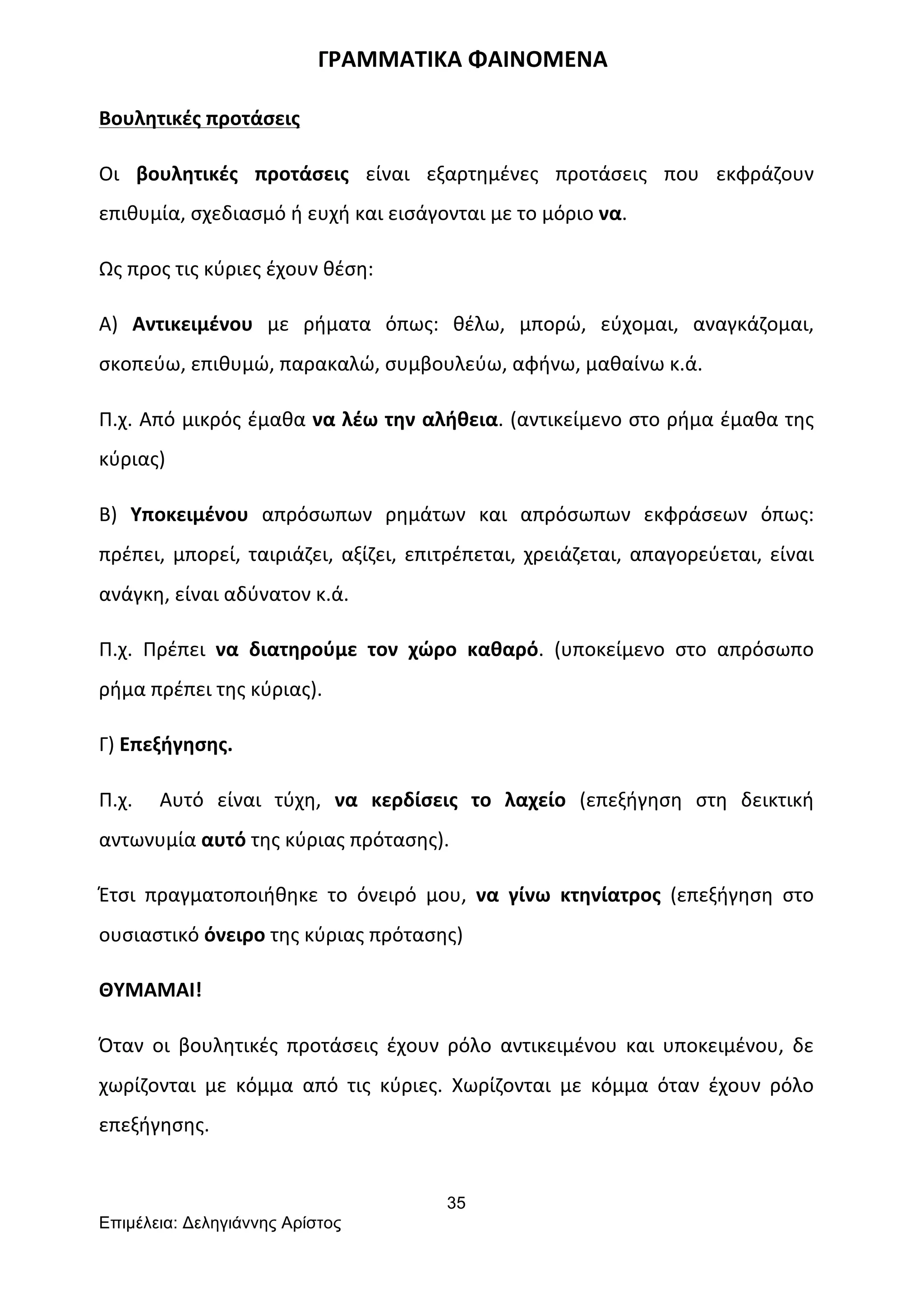 35
Επιµέλεια: Δεληγιάννης Αρίστος
	
  	
  	
  	
  	
  	
  	
  	
  	
  	
  	
  	
  	
  	
  	
  	
  	
  	
  	
  	
  	
  	
  	
  	
  	
  	
  	
  	
  	
  	
  	
  	
  	
  	
  	
  	
  	
  	
  	
  ΓΡΑΜΜΑΤΙΚΑ	
  ΦΑΙΝΟΜΕΝΑ	
  
Βουλητικές	
  προτάσεις	
  
Οι	
   βουλητικές	
   προτάσεις	
   είναι	
   εξαρτημένες	
   προτάσεις	
   που	
   εκφράζουν	
  
επιθυμία,	
  σχεδιασμό	
  ή	
  ευχή	
  και	
  εισάγονται	
  με	
  το	
  μόριο	
  να.	
  
Ως	
  προς	
  τις	
  κύριες	
  έχουν	
  θέση:	
  
Α)	
   Αντικειμένου	
   με	
   ρήματα	
   όπως:	
   θέλω,	
   μπορώ,	
   εύχομαι,	
   αναγκάζομαι,	
  
σκοπεύω,	
  επιθυμώ,	
  παρακαλώ,	
  συμβουλεύω,	
  αφήνω,	
  μαθαίνω	
  κ.ά.	
  	
  
Π.χ.	
  Από	
  μικρός	
  έμαθα	
  να	
  λέω	
  την	
  αλήθεια.	
  (αντικείμενο	
  στο	
  ρήμα	
  έμαθα	
  της	
  
κύριας)	
  
Β)	
   Υποκειμένου	
   απρόσωπων	
   ρημάτων	
   και	
   απρόσωπων	
   εκφράσεων	
   όπως:	
  
πρέπει,	
  μπορεί,	
  ταιριάζει,	
  αξίζει,	
  επιτρέπεται,	
  χρειάζεται,	
  απαγορεύεται,	
  είναι	
  
ανάγκη,	
  είναι	
  αδύνατον	
  κ.ά.	
  	
  
Π.χ.	
   Πρέπει	
   να	
   διατηρούμε	
   τον	
   χώρο	
   καθαρό.	
   (υποκείμενο	
   στο	
   απρόσωπο	
  
ρήμα	
  πρέπει	
  της	
  κύριας).	
  
Γ)	
  Επεξήγησης.	
  
Π.χ.	
   	
   Αυτό	
   είναι	
   τύχη,	
   να	
   κερδίσεις	
   το	
   λαχείο	
   (επεξήγηση	
   στη	
   δεικτική	
  
αντωνυμία	
  αυτό	
  της	
  κύριας	
  πρότασης).	
  
Έτσι	
   πραγματοποιήθηκε	
   το	
   όνειρό	
   μου,	
   να	
   γίνω	
   κτηνίατρος	
   (επεξήγηση	
   στο	
  
ουσιαστικό	
  όνειρο	
  της	
  κύριας	
  πρότασης)	
  
ΘΥΜΑΜΑΙ!	
  
Όταν	
   οι	
   βουλητικές	
   προτάσεις	
   έχουν	
   ρόλο	
   αντικειμένου	
   και	
   υποκειμένου,	
   δε	
  
χωρίζονται	
   με	
   κόμμα	
   από	
   τις	
   κύριες.	
   Χωρίζονται	
   με	
   κόμμα	
   όταν	
   έχουν	
   ρόλο	
  
επεξήγησης.	
  
 