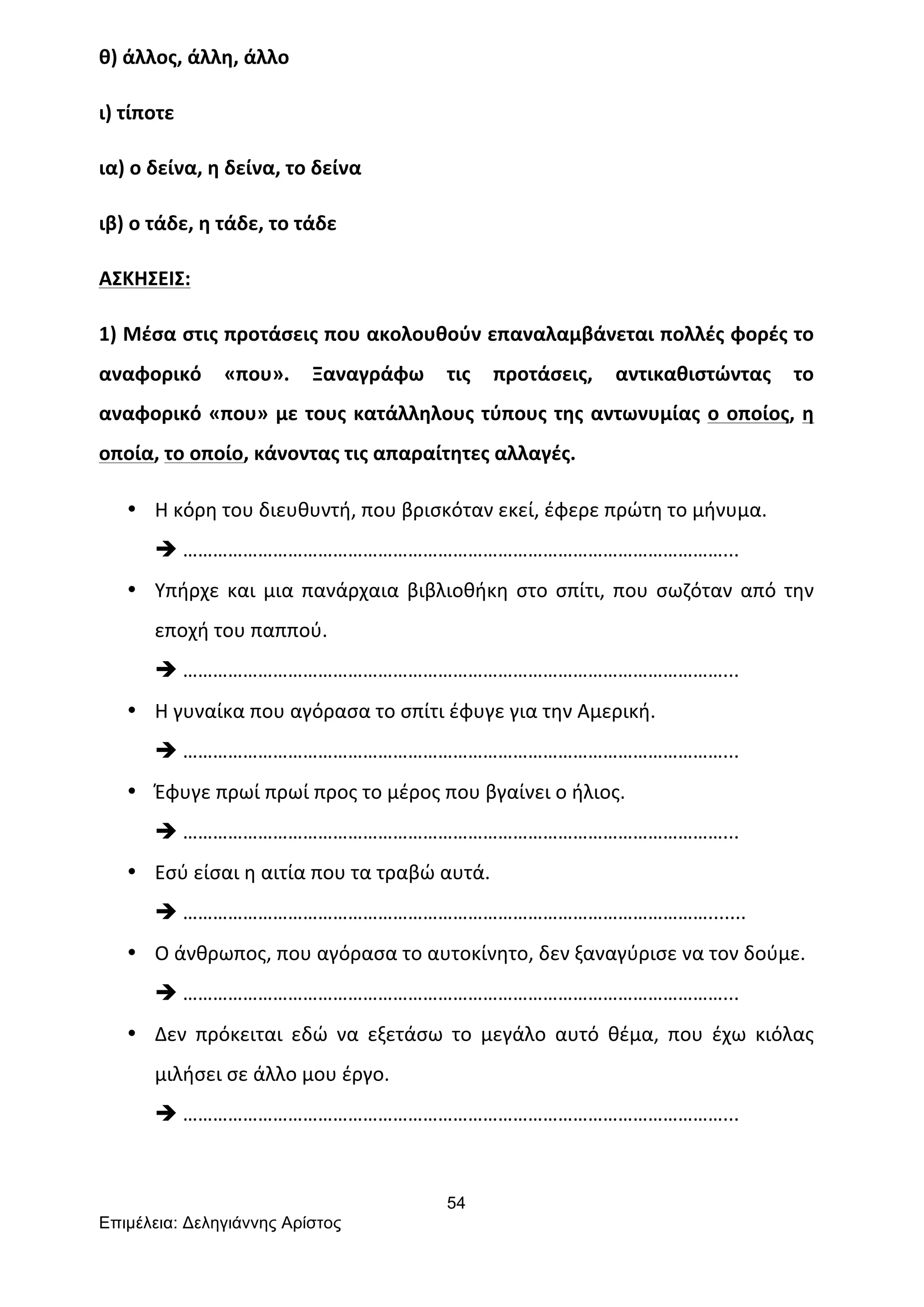 54
Επιµέλεια: Δεληγιάννης Αρίστος
θ)	
  άλλος,	
  άλλη,	
  άλλο	
  
ι)	
  τίποτε	
  
ια)	
  ο	
  δείνα,	
  η	
  δείνα,	
  το	
  δείνα	
  
ιβ)	
  ο	
  τάδε,	
  η	
  τάδε,	
  το	
  τάδε	
  
ΑΣΚΗΣΕΙΣ:	
  
1)	
  Μέσα	
  στις	
  προτάσεις	
  που	
  ακολουθούν	
  επαναλαμβάνεται	
  πολλές	
  φορές	
  το	
  
αναφορικό	
   «που».	
   Ξαναγράφω	
   τις	
   προτάσεις,	
   αντικαθιστώντας	
   το	
  
αναφορικό	
  «που»	
  με	
  τους	
  κατάλληλους	
  τύπους	
  της	
  αντωνυμίας	
  ο	
  οποίος,	
  η	
  
οποία,	
  το	
  οποίο,	
  κάνοντας	
  τις	
  απαραίτητες	
  αλλαγές.	
  
• Η	
  κόρη	
  του	
  διευθυντή,	
  που	
  βρισκόταν	
  εκεί,	
  έφερε	
  πρώτη	
  το	
  μήνυμα.	
  
è ………………………………………………………………………………………………...	
  
• Υπήρχε	
  και	
  μια	
  πανάρχαια	
  βιβλιοθήκη	
  στο	
  σπίτι,	
  που	
  σωζόταν	
  από	
  την	
  
εποχή	
  του	
  παππού.	
  
è ………………………………………………………………………………………………...	
  
• Η	
  γυναίκα	
  που	
  αγόρασα	
  το	
  σπίτι	
  έφυγε	
  για	
  την	
  Αμερική.	
  
è ………………………………………………………………………………………………...	
  
• Έφυγε	
  πρωί	
  πρωί	
  προς	
  το	
  μέρος	
  που	
  βγαίνει	
  ο	
  ήλιος.	
  
è ………………………………………………………………………………………………...	
  
• Εσύ	
  είσαι	
  η	
  αιτία	
  που	
  τα	
  τραβώ	
  αυτά.	
  
è …………………………………………………………………………………………….......	
  
• Ο	
  άνθρωπος,	
  που	
  αγόρασα	
  το	
  αυτοκίνητο,	
  δεν	
  ξαναγύρισε	
  να	
  τον	
  δούμε.	
  
è ………………………………………………………………………………………………...	
  
• Δεν	
   πρόκειται	
   εδώ	
   να	
   εξετάσω	
   το	
   μεγάλο	
   αυτό	
   θέμα,	
   που	
   έχω	
   κιόλας	
  
μιλήσει	
  σε	
  άλλο	
  μου	
  έργο.	
  
è ………………………………………………………………………………………………...	
  
	
  
 
