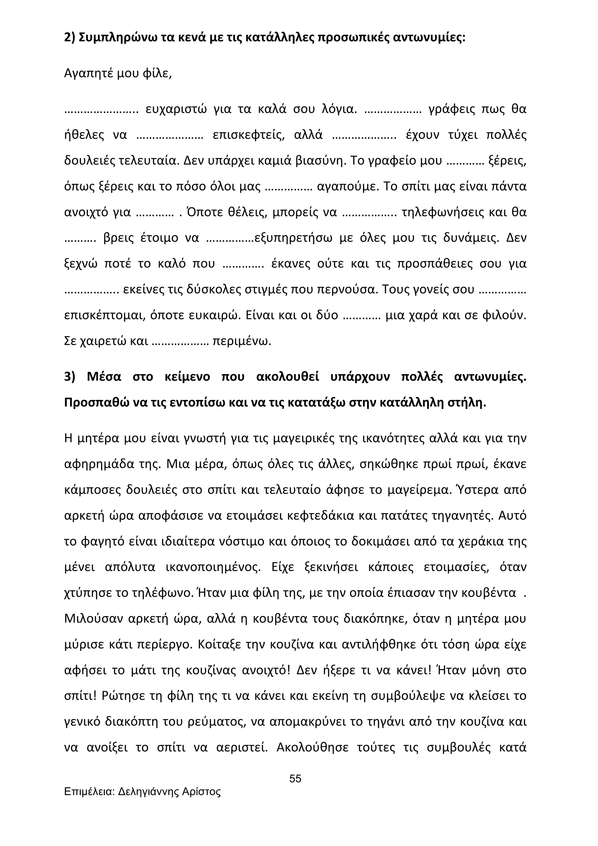 55
Επιµέλεια: Δεληγιάννης Αρίστος
2)	
  Συμπληρώνω	
  τα	
  κενά	
  με	
  τις	
  κατάλληλες	
  προσωπικές	
  αντωνυμίες:	
  
Αγαπητέ	
  μου	
  φίλε,	
  	
  
…………………..	
   ευχαριστώ	
   για	
   τα	
   καλά	
   σου	
   λόγια.	
   ………………	
   γράφεις	
   πως	
   θα	
  
ήθελες	
   να	
   …………………	
   επισκεφτείς,	
   αλλά	
   ………………..	
   έχουν	
   τύχει	
   πολλές	
  
δουλειές	
  τελευταία.	
  Δεν	
  υπάρχει	
  καμιά	
  βιασύνη.	
  Το	
  γραφείο	
  μου	
  …………	
  ξέρεις,	
  
όπως	
  ξέρεις	
  και	
  το	
  πόσο	
  όλοι	
  μας	
  ……………	
  αγαπούμε.	
  Το	
  σπίτι	
  μας	
  είναι	
  πάντα	
  
ανοιχτό	
  για	
  …………	
  .	
  Όποτε	
  θέλεις,	
  μπορείς	
  να	
  ……………..	
  τηλεφωνήσεις	
  και	
  θα	
  
……….	
   βρεις	
   έτοιμο	
   να	
   ……………εξυπηρετήσω	
   με	
   όλες	
   μου	
   τις	
   δυνάμεις.	
   Δεν	
  
ξεχνώ	
   ποτέ	
   το	
   καλό	
   που	
   ………….	
   έκανες	
   ούτε	
   και	
   τις	
   προσπάθειες	
   σου	
   για	
  
……………..	
  εκείνες	
  τις	
  δύσκολες	
  στιγμές	
  που	
  περνούσα.	
  Τους	
  γονείς	
  σου	
  ……………	
  
επισκέπτομαι,	
  όποτε	
  ευκαιρώ.	
  Είναι	
  και	
  οι	
  δύο	
  …………	
  μια	
  χαρά	
  και	
  σε	
  φιλούν.	
  
Σε	
  χαιρετώ	
  και	
  ………………	
  περιμένω.	
  
3)	
   Μέσα	
   στο	
   κείμενο	
   που	
   ακολουθεί	
   υπάρχουν	
   πολλές	
   αντωνυμίες.	
  
Προσπαθώ	
  να	
  τις	
  εντοπίσω	
  και	
  να	
  τις	
  κατατάξω	
  στην	
  κατάλληλη	
  στήλη.	
  
Η	
  μητέρα	
  μου	
  είναι	
  γνωστή	
  για	
  τις	
  μαγειρικές	
  της	
  ικανότητες	
  αλλά	
  και	
  για	
  την	
  
αφηρημάδα	
  της.	
  Μια	
  μέρα,	
  όπως	
  όλες	
  τις	
  άλλες,	
  σηκώθηκε	
  πρωί	
  πρωί,	
  έκανε	
  
κάμποσες	
  δουλειές	
  στο	
  σπίτι	
  και	
  τελευταίο	
  άφησε	
  το	
  μαγείρεμα.	
  Ύστερα	
  από	
  
αρκετή	
  ώρα	
  αποφάσισε	
  να	
  ετοιμάσει	
  κεφτεδάκια	
  και	
  πατάτες	
  τηγανητές.	
  Αυτό	
  
το	
  φαγητό	
  είναι	
  ιδιαίτερα	
  νόστιμο	
  και	
  όποιος	
  το	
  δοκιμάσει	
  από	
  τα	
  χεράκια	
  της	
  
μένει	
   απόλυτα	
   ικανοποιημένος.	
   Είχε	
   ξεκινήσει	
   κάποιες	
   ετοιμασίες,	
   όταν	
  
χτύπησε	
  το	
  τηλέφωνο.	
  Ήταν	
  μια	
  φίλη	
  της,	
  με	
  την	
  οποία	
  έπιασαν	
  την	
  κουβέντα	
  	
  .	
  
Μιλούσαν	
  αρκετή	
  ώρα,	
  αλλά	
  η	
  κουβέντα	
  τους	
  διακόπηκε,	
  όταν	
  η	
  μητέρα	
  μου	
  
μύρισε	
  κάτι	
  περίεργο.	
  Κοίταξε	
  την	
  κουζίνα	
  και	
  αντιλήφθηκε	
  ότι	
  τόση	
  ώρα	
  είχε	
  
αφήσει	
   το	
   μάτι	
   της	
   κουζίνας	
   ανοιχτό!	
   Δεν	
   ήξερε	
   τι	
   να	
   κάνει!	
   Ήταν	
   μόνη	
   στο	
  
σπίτι!	
  Ρώτησε	
  τη	
  φίλη	
  της	
  τι	
  να	
  κάνει	
  και	
  εκείνη	
  τη	
  συμβούλεψε	
  να	
  κλείσει	
  το	
  
γενικό	
  διακόπτη	
  του	
  ρεύματος,	
  να	
  απομακρύνει	
  το	
  τηγάνι	
  από	
  την	
  κουζίνα	
  και	
  
να	
   ανοίξει	
   το	
   σπίτι	
   να	
   αεριστεί.	
   Ακολούθησε	
   τούτες	
   τις	
   συμβουλές	
   κατά	
  
 