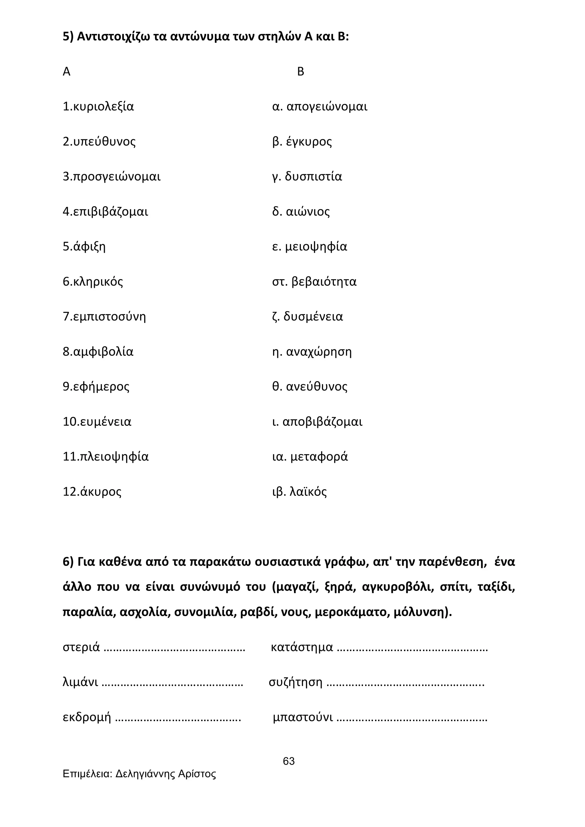63
Επιµέλεια: Δεληγιάννης Αρίστος
5)	
  Αντιστοιχίζω	
  τα	
  αντώνυμα	
  των	
  στηλών	
  Α	
  και	
  Β:	
  
Α	
   	
  	
  	
  	
  	
  	
  	
  	
  Β	
  
1.κυριολεξία	
   α.	
  απογειώνομαι	
  
2.υπεύθυνος	
   β.	
  έγκυρος	
  
3.προσγειώνομαι	
   γ.	
  δυσπιστία	
  
4.επιβιβάζομαι	
   δ.	
  αιώνιος	
  
5.άφιξη	
   ε.	
  μειοψηφία	
  
6.κληρικός	
   στ.	
  βεβαιότητα	
  
7.εμπιστοσύνη	
   ζ.	
  δυσμένεια	
  
8.αμφιβολία	
   η.	
  αναχώρηση	
  
9.εφήμερος	
   θ.	
  ανεύθυνος	
  
10.ευμένεια	
   ι.	
  αποβιβάζομαι	
  
11.πλειοψηφία	
   ια.	
  μεταφορά	
  
12.άκυρος	
   ιβ.	
  λαϊκός	
  
	
  
6)	
  Για	
  καθένα	
  από	
  τα	
  παρακάτω	
  ουσιαστικά	
  γράφω,	
  απ'	
  την	
  παρένθεση,	
  	
  ένα	
  
άλλο	
   που	
   να	
   είναι	
   συνώνυμό	
   του	
   (μαγαζί,	
   ξηρά,	
   αγκυροβόλι,	
   σπίτι,	
   ταξίδι,	
  
παραλία,	
  ασχολία,	
  συνομιλία,	
  ραβδί,	
  νους,	
  μεροκάματο,	
  μόλυνση).	
  
στεριά	
  ………………………………………	
  	
  	
  	
  	
  	
  	
  	
  κατάστημα	
  …………………………………………	
  
λιμάνι	
  ………………………………………	
  	
  	
  	
  	
  	
  	
  	
  συζήτηση	
  …………………………………………..	
  
εκδρομή	
  ………………………………….	
  	
  	
  	
  	
  	
  	
  	
  	
  	
  μπαστούνι	
  …………………………………………	
  
 