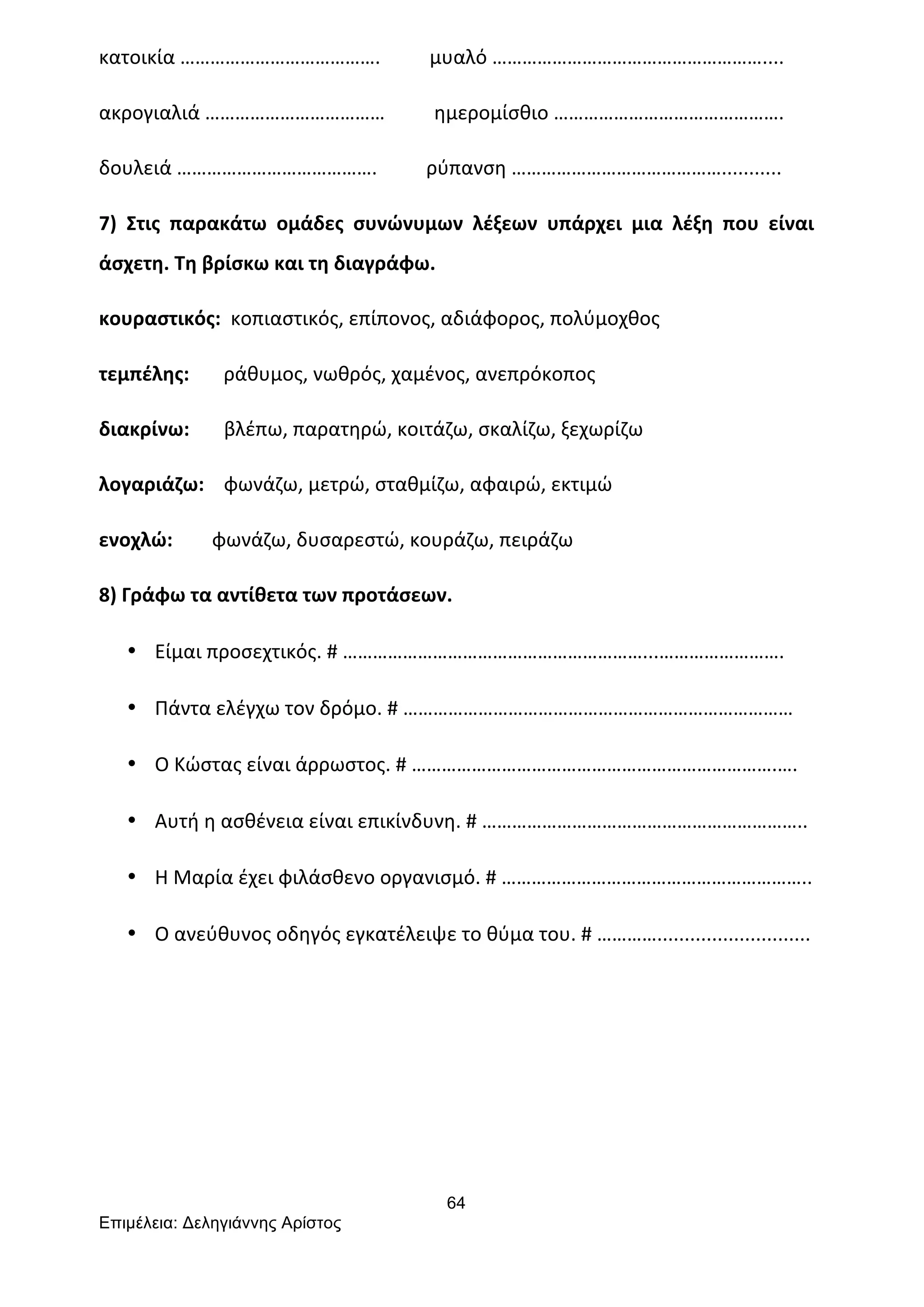 64
Επιµέλεια: Δεληγιάννης Αρίστος
κατοικία	
  ………………………………….	
  	
  	
  	
  	
  	
  	
  	
  	
  	
  μυαλό	
  ………………………………………………....	
  
ακρογιαλιά	
  ………………………………	
  	
  	
  	
  	
  	
  	
  	
  	
  	
  ημερομίσθιο	
  ……………………………………….	
  
δουλειά	
  ………………………………….	
  	
  	
  	
  	
  	
  	
  	
  	
  	
  ρύπανση	
  ……………………………………...........	
  
7)	
   Στις	
   παρακάτω	
   ομάδες	
   συνώνυμων	
   λέξεων	
   υπάρχει	
   μια	
   λέξη	
   που	
   είναι	
  
άσχετη.	
  Τη	
  βρίσκω	
  και	
  τη	
  διαγράφω.	
  
κουραστικός:	
  	
  κοπιαστικός,	
  επίπονος,	
  αδιάφορος,	
  πολύμοχθος	
  
τεμπέλης:	
  	
  	
  	
  	
  	
  	
  ράθυμος,	
  νωθρός,	
  χαμένος,	
  ανεπρόκοπος	
  
διακρίνω:	
  	
  	
  	
  	
  	
  	
  βλέπω,	
  παρατηρώ,	
  κοιτάζω,	
  σκαλίζω,	
  ξεχωρίζω	
  
λογαριάζω:	
  	
  	
  	
  φωνάζω,	
  μετρώ,	
  σταθμίζω,	
  αφαιρώ,	
  εκτιμώ	
  
ενοχλώ:	
  	
  	
  	
  	
  	
  	
  	
  φωνάζω,	
  δυσαρεστώ,	
  κουράζω,	
  πειράζω	
  	
  
8)	
  Γράφω	
  τα	
  αντίθετα	
  των	
  προτάσεων.	
  
• Είμαι	
  προσεχτικός.	
  #	
  ……………………………………………………...…………………….	
  
• Πάντα	
  ελέγχω	
  τον	
  δρόμο.	
  #	
  ……………………………………………………………………	
  
• Ο	
  Κώστας	
  είναι	
  άρρωστος.	
  #	
  ……………………………………………………………….….	
  
• Αυτή	
  η	
  ασθένεια	
  είναι	
  επικίνδυνη.	
  #	
  ………………………………………………………..	
  
• Η	
  Μαρία	
  έχει	
  φιλάσθενο	
  οργανισμό.	
  #	
  ……………………………………………………..	
  
• Ο	
  ανεύθυνος	
  οδηγός	
  εγκατέλειψε	
  το	
  θύμα	
  του.	
  #	
  …………............................	
  
 
