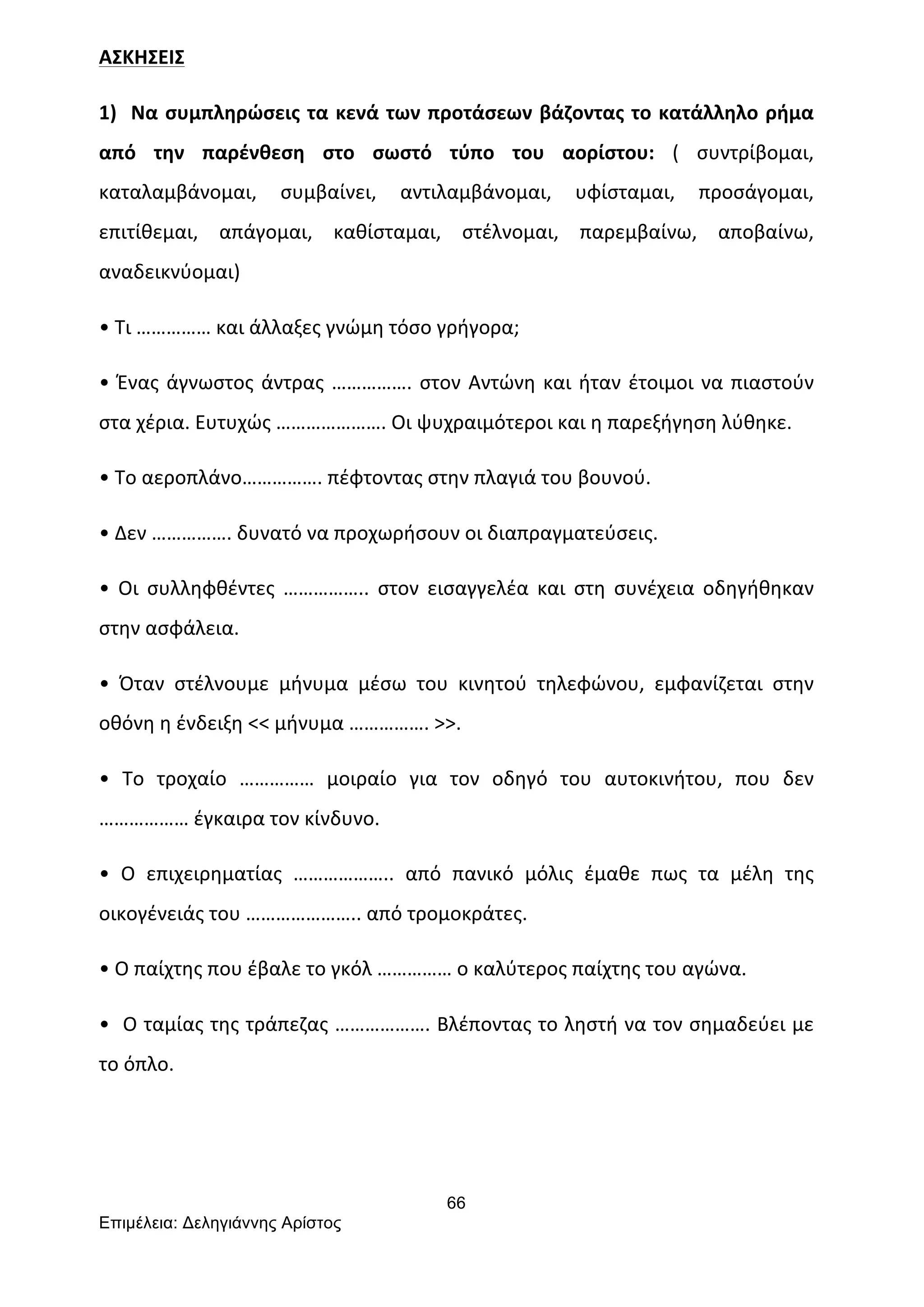 66
Επιµέλεια: Δεληγιάννης Αρίστος
ΑΣΚΗΣΕΙΣ	
  
1)	
  	
  Να	
  συμπληρώσεις	
  τα	
  κενά	
  των	
  προτάσεων	
  βάζοντας	
  το	
  κατάλληλο	
  ρήμα	
  
από	
   την	
   παρένθεση	
   στο	
   σωστό	
   τύπο	
   του	
   αορίστου:	
   (	
   συντρίβομαι,	
  
καταλαμβάνομαι,	
   συμβαίνει,	
   αντιλαμβάνομαι,	
   υφίσταμαι,	
   προσάγομαι,	
  
επιτίθεμαι,	
   απάγομαι,	
   καθίσταμαι,	
   στέλνομαι,	
   παρεμβαίνω,	
   αποβαίνω,	
  
αναδεικνύομαι)	
  
•	
  Τι	
  ……………	
  και	
  άλλαξες	
  γνώμη	
  τόσο	
  γρήγορα;	
  
•	
  Ένας	
  άγνωστος	
  άντρας	
  …………….	
  στον	
  Αντώνη	
  και	
  ήταν	
  έτοιμοι	
  να	
  πιαστούν	
  
στα	
  χέρια.	
  Ευτυχώς	
  ………………….	
  Οι	
  ψυχραιμότεροι	
  και	
  η	
  παρεξήγηση	
  λύθηκε.	
  
•	
  Το	
  αεροπλάνο…………….	
  πέφτοντας	
  στην	
  πλαγιά	
  του	
  βουνού.	
  
•	
  Δεν	
  …………….	
  δυνατό	
  να	
  προχωρήσουν	
  οι	
  διαπραγματεύσεις.	
  
•	
   Οι	
   συλληφθέντες	
   ……………..	
   στον	
   εισαγγελέα	
   και	
   στη	
   συνέχεια	
   οδηγήθηκαν	
  
στην	
  ασφάλεια.	
  
•	
   Όταν	
   στέλνουμε	
   μήνυμα	
   μέσω	
   του	
   κινητού	
   τηλεφώνου,	
   εμφανίζεται	
   στην	
  
οθόνη	
  η	
  ένδειξη	
  <<	
  μήνυμα	
  …………….	
  >>.	
  
•	
   Το	
   τροχαίο	
   ……………	
   μοιραίο	
   για	
   τον	
   οδηγό	
   του	
   αυτοκινήτου,	
   που	
   δεν	
  
………………	
  έγκαιρα	
  τον	
  κίνδυνο.	
  
•	
   Ο	
   επιχειρηματίας	
   ………………..	
   από	
   πανικό	
   μόλις	
   έμαθε	
   πως	
   τα	
   μέλη	
   της	
  
οικογένειάς	
  του	
  …………………..	
  από	
  τρομοκράτες.	
  
•	
  Ο	
  παίχτης	
  που	
  έβαλε	
  το	
  γκόλ	
  ……………	
  ο	
  καλύτερος	
  παίχτης	
  του	
  αγώνα.	
  
•	
  	
  Ο	
  ταμίας	
  της	
  τράπεζας	
  ……………….	
  Βλέποντας	
  το	
  ληστή	
  να	
  τον	
  σημαδεύει	
  με	
  
το	
  όπλο.	
  
	
  	
  	
  	
  
	
  
 