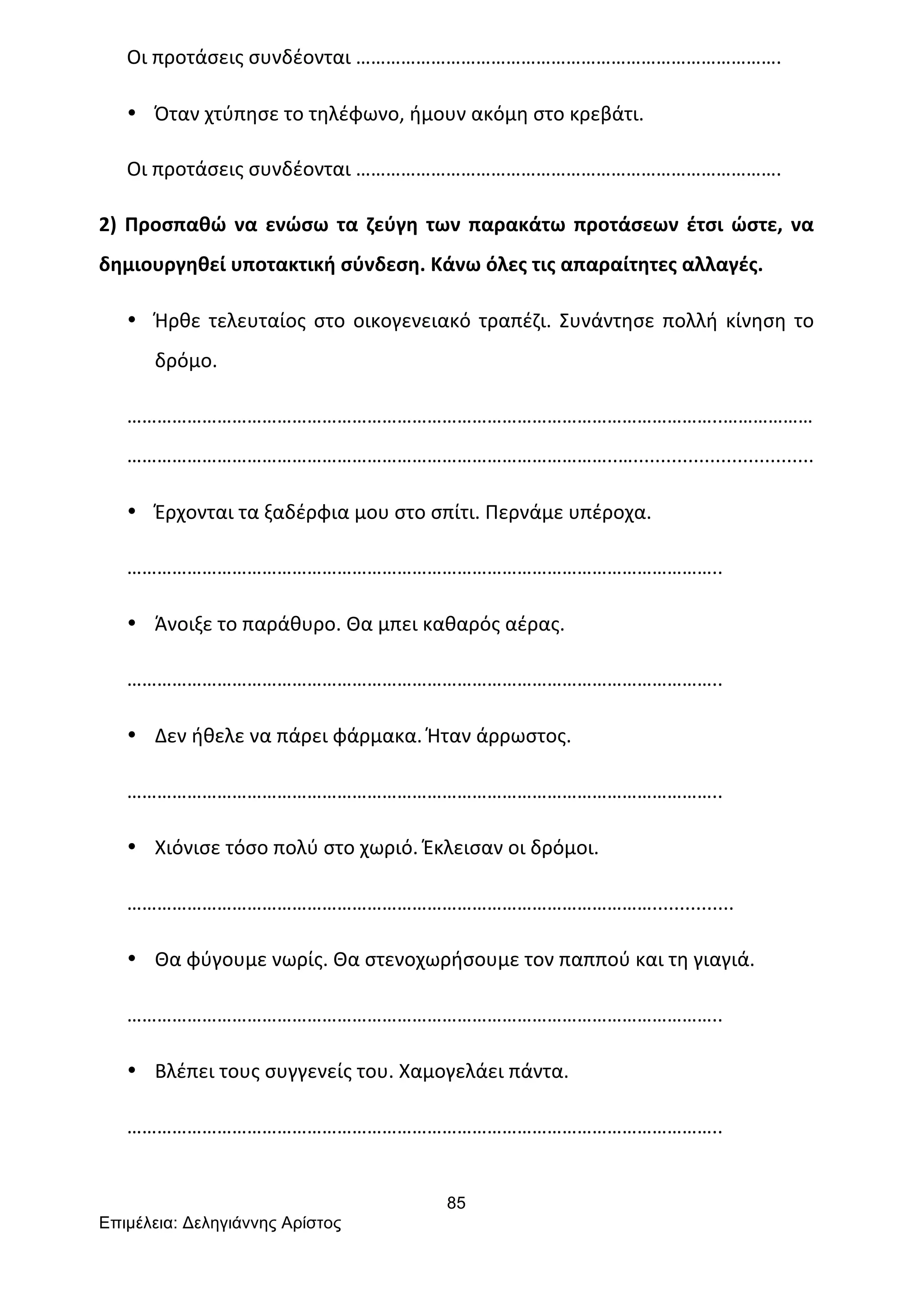 85
Επιµέλεια: Δεληγιάννης Αρίστος
Οι	
  προτάσεις	
  συνδέονται	
  ………………………………………………………………………….	
  
• Όταν	
  χτύπησε	
  το	
  τηλέφωνο,	
  ήμουν	
  ακόμη	
  στο	
  κρεβάτι.	
  
Οι	
  προτάσεις	
  συνδέονται	
  ………………………………………………………………………….	
  
2)	
  Προσπαθώ	
  να	
  ενώσω	
  τα	
  ζεύγη	
  των	
  παρακάτω	
  προτάσεων	
  έτσι	
  ώστε,	
  να	
  
δημιουργηθεί	
  υποτακτική	
  σύνδεση.	
  Κάνω	
  όλες	
  τις	
  απαραίτητες	
  αλλαγές.	
  
• Ήρθε	
  τελευταίος	
  στο	
  οικογενειακό	
  τραπέζι.	
  Συνάντησε	
  πολλή	
  κίνηση	
  το	
  
δρόμο.	
  
………………………………………………………………………………………………………..………………
……………………………………………………………………………………..….................................	
  
• Έρχονται	
  τα	
  ξαδέρφια	
  μου	
  στο	
  σπίτι.	
  Περνάμε	
  υπέροχα.	
  
………………………………………………………………………………………………………..	
  
• Άνοιξε	
  το	
  παράθυρο.	
  Θα	
  μπει	
  καθαρός	
  αέρας.	
  
………………………………………………………………………………………………………..	
  
• Δεν	
  ήθελε	
  να	
  πάρει	
  φάρμακα.	
  Ήταν	
  άρρωστος.	
  
………………………………………………………………………………………………………..	
  
• Χιόνισε	
  τόσο	
  πολύ	
  στο	
  χωριό.	
  Έκλεισαν	
  οι	
  δρόμοι.	
  
……………………………………………………………………………………………...............	
  
• Θα	
  φύγουμε	
  νωρίς.	
  Θα	
  στενοχωρήσουμε	
  τον	
  παππού	
  και	
  τη	
  γιαγιά.	
  
………………………………………………………………………………………………………..	
  
• Βλέπει	
  τους	
  συγγενείς	
  του.	
  Χαμογελάει	
  πάντα.	
  
………………………………………………………………………………………………………..	
  
 