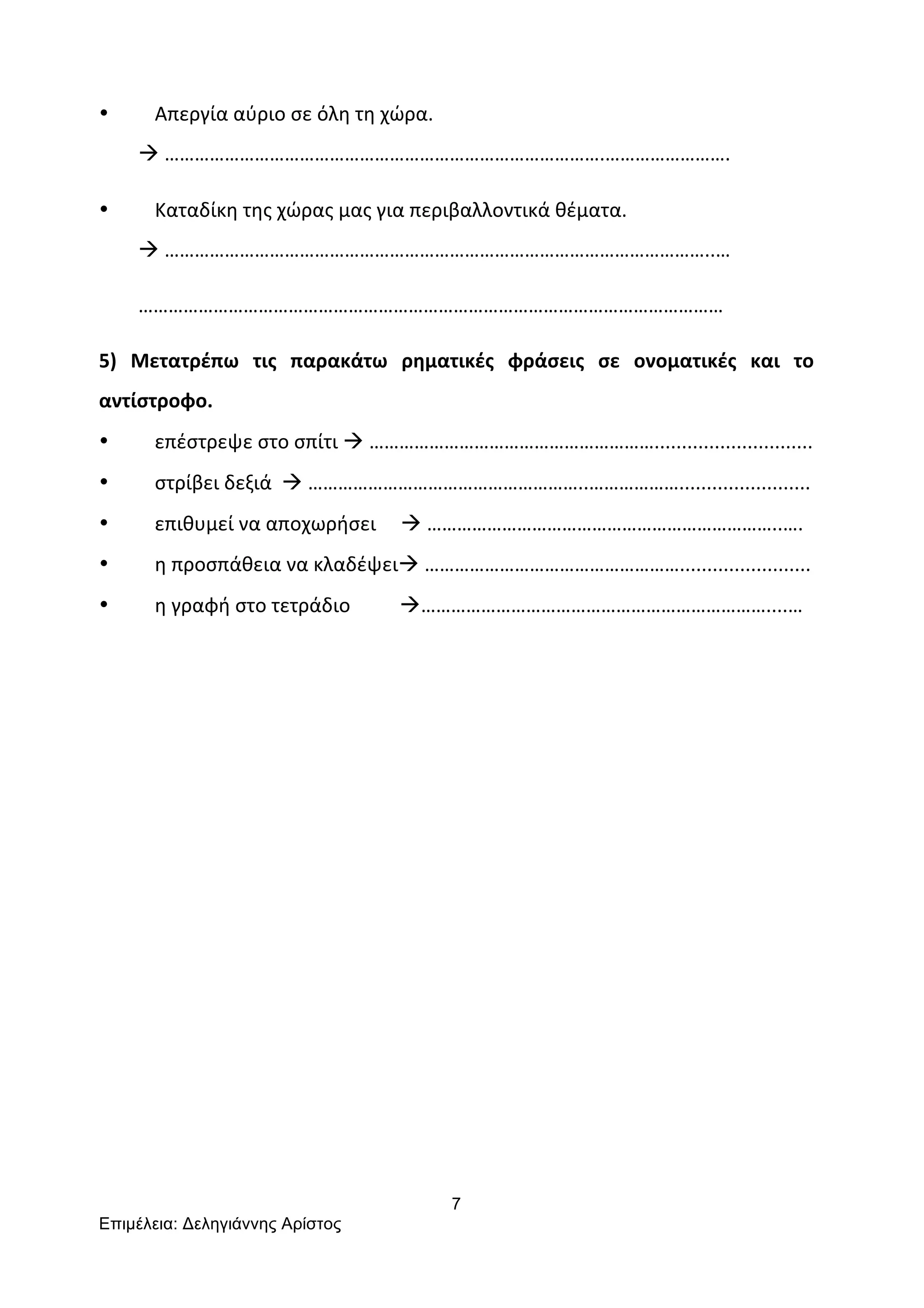 7
Επιµέλεια: Δεληγιάννης Αρίστος
	
  
• Απεργία	
  αύριο	
  σε	
  όλη	
  τη	
  χώρα.	
  	
  
	
  	
  	
  	
  	
  	
  	
  	
  à	
  …………………………………………………………………………….…………………….	
  
• Καταδίκη	
  της	
  χώρας	
  μας	
  για	
  περιβαλλοντικά	
  θέματα.	
  
	
  	
  	
  	
  	
  	
  	
  	
  à	
  ………………………………………………………………………………………………..…	
  
	
  	
  	
  	
  	
  	
  	
  	
  ………………………………………………………………………………………………………	
  
5)	
   Μετατρέπω	
   τις	
   παρακάτω	
   ρηματικές	
   φράσεις	
   σε	
   ονοματικές	
   και	
   το	
  
αντίστροφο.	
  
• επέστρεψε	
  στο	
  σπίτι	
  à	
  ………………………………………………….............................	
  
• στρίβει	
  δεξιά	
  	
  à	
  ………………………………………………..………………........................	
  
• επιθυμεί	
  να	
  αποχωρήσει	
  	
  	
  	
  	
  à	
  ……………………………………………………………..….	
  
• η	
  προσπάθεια	
  να	
  κλαδέψειà	
  ……………………………………………........................	
  
• η	
  γραφή	
  στο	
  τετράδιο	
  	
  	
  	
  	
  	
  	
  	
  	
  	
  à……………………………………………………………....…	
  
	
  
	
  
	
  
	
  
	
  
	
  
	
  
	
  
 