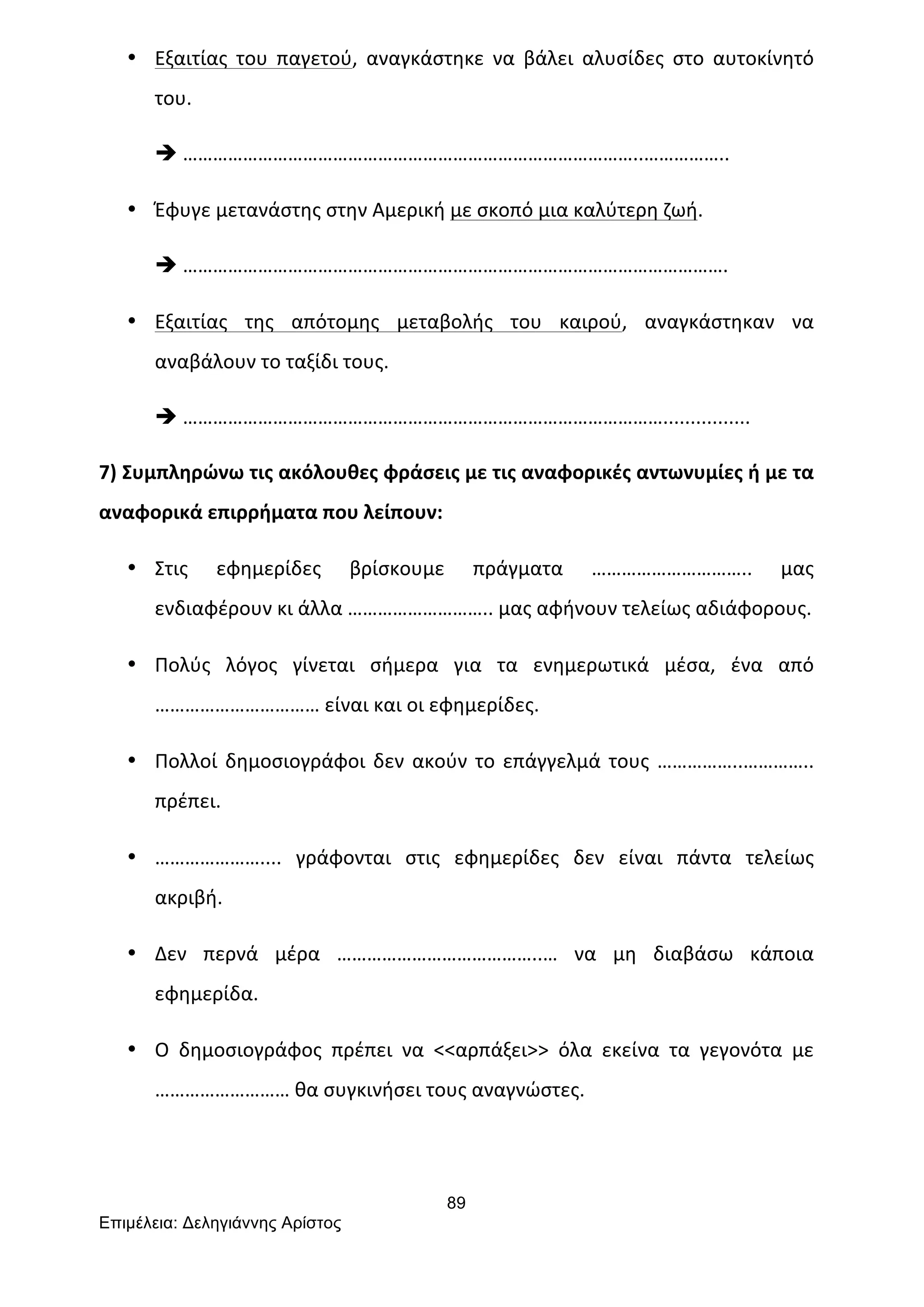 89
Επιµέλεια: Δεληγιάννης Αρίστος
• Εξαιτίας	
   του	
   παγετού,	
   αναγκάστηκε	
   να	
   βάλει	
   αλυσίδες	
   στο	
   αυτοκίνητό	
  
του.	
  
è ………………………………………………………………………………..……………..	
  
• Έφυγε	
  μετανάστης	
  στην	
  Αμερική	
  με	
  σκοπό	
  μια	
  καλύτερη	
  ζωή.	
  
è ……………………………………………………………………………………………….	
  
• Εξαιτίας	
   της	
   απότομης	
   μεταβολής	
   του	
   καιρού,	
   αναγκάστηκαν	
   να	
  
αναβάλουν	
  το	
  ταξίδι	
  τους.	
  
è ……………………………………………………………………………………................	
  
7)	
  Συμπληρώνω	
  τις	
  ακόλουθες	
  φράσεις	
  με	
  τις	
  αναφορικές	
  αντωνυμίες	
  ή	
  με	
  τα	
  
αναφορικά	
  επιρρήματα	
  που	
  λείπουν:	
  
• Στις	
   εφημερίδες	
   βρίσκουμε	
   πράγματα	
   …………………………..	
   μας	
  
ενδιαφέρουν	
  κι	
  άλλα	
  ………………………..	
  μας	
  αφήνουν	
  τελείως	
  αδιάφορους.	
  
• Πολύς	
   λόγος	
   γίνεται	
   σήμερα	
   για	
   τα	
   ενημερωτικά	
   μέσα,	
   ένα	
   από	
  
……………………………	
  είναι	
  και	
  οι	
  εφημερίδες.	
  
• Πολλοί	
  δημοσιογράφοι	
  δεν	
  ακούν	
  το	
  επάγγελμά	
  τους	
  ……………..…………..	
  
πρέπει.	
  
• …………………....	
   γράφονται	
   στις	
   εφημερίδες	
   δεν	
   είναι	
   πάντα	
   τελείως	
  
ακριβή.	
  
• Δεν	
   περνά	
   μέρα	
   …………………………………..…	
   να	
   μη	
   διαβάσω	
   κάποια	
  
εφημερίδα.	
  
• Ο	
   δημοσιογράφος	
   πρέπει	
   να	
   <<αρπάξει>>	
   όλα	
   εκείνα	
   τα	
   γεγονότα	
   με	
  
………………………	
  θα	
  συγκινήσει	
  τους	
  αναγνώστες.	
  
 