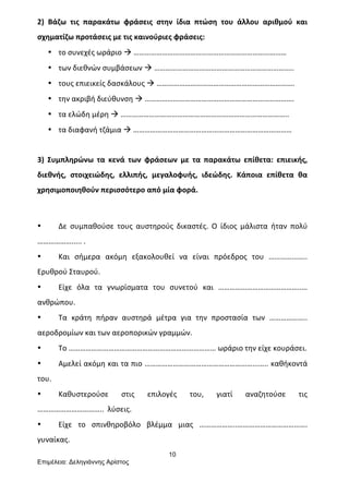 10
Επιµέλεια: Δεληγιάννης Αρίστος
2)	
   Βάζω	
   τις	
   παρακάτω	
   φράσεις	
   στην	
   ίδια	
   πτώση	
   του	
   άλλου	
   αριθμού	
   και	
  
σχηματίζω	
  προτάσεις	
  με	
  τις	
  καινούριες	
  φράσεις:	
  
• το	
  συνεχές	
  ωράριο	
  à	
  ………………………………………………………………………	
  
• των	
  διεθνών	
  συμβάσεων	
  à	
  ………………………………………………………………..	
  
• τους	
  επιεικείς	
  δασκάλους	
  à	
  ……………………………………………………………….	
  
• την	
  ακριβή	
  διεύθυνση	
  à	
  …………………………………………………………………….	
  
• τα	
  ελώδη	
  μέρη	
  à	
  ……………………………………………………………………………..	
  
• τα	
  διαφανή	
  τζάμια	
  à	
  …………………………………………………………………………	
  
	
  
3)	
   Συμπληρώνω	
   τα	
   κενά	
   των	
   φράσεων	
   με	
   τα	
   παρακάτω	
   επίθετα:	
   επιεικής,	
  
διεθνής,	
   στοιχειώδης,	
   ελλιπής,	
   μεγαλοφυής,	
   ιδεώδης.	
   Κάποια	
   επίθετα	
   θα	
  
χρησιμοποιηθούν	
  περισσότερο	
  από	
  μία	
  φορά.	
  
	
  
• Δε	
   συμπαθούσε	
   τους	
   αυστηρούς	
   δικαστές.	
   Ο	
   ίδιος	
   μάλιστα	
   ήταν	
   πολύ	
  
……………….....	
  .	
  
• Και	
   σήμερα	
   ακόμη	
   εξακολουθεί	
   να	
   είναι	
   πρόεδρος	
   του	
   …………...…..	
  
Ερυθρού	
  Σταυρού.	
  
• Είχε	
   όλα	
   τα	
   γνωρίσματα	
   του	
   συνετού	
   και	
   ……………………………………..…	
  
ανθρώπου.	
  
• Τα	
   κράτη	
   πήραν	
   αυστηρά	
   μέτρα	
   για	
   την	
   προστασία	
   των	
   ………………..	
  
αεροδρομίων	
  και	
  των	
  αεροπορικών	
  γραμμών.	
  
• Το	
  ……………………………………………………………………	
  ωράριο	
  την	
  είχε	
  κουράσει.	
  
• Αμελεί	
  ακόμη	
  και	
  τα	
  πιο	
  …………………………………………………...…..	
  καθήκοντά	
  
του.	
  
• Καθυστερούσε	
   στις	
   επιλογές	
   του,	
   γιατί	
   αναζητούσε	
   τις	
  
……………………………..	
  	
  λύσεις.	
  
• Είχε	
   το	
   σπινθηροβόλο	
   βλέμμα	
   μιας	
   ………………..……………………………….	
  
γυναίκας.	
  
 