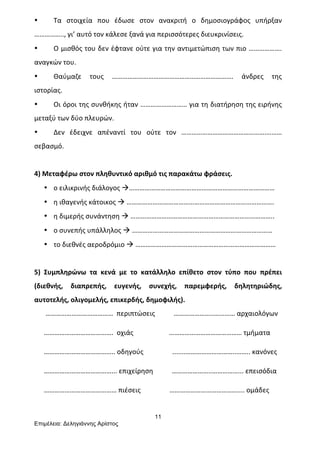 11
Επιµέλεια: Δεληγιάννης Αρίστος
• Τα	
   στοιχεία	
   που	
   έδωσε	
   στον	
   ανακριτή	
   ο	
   δημοσιογράφος	
   υπήρξαν	
  
……………..,	
  γι’	
  αυτό	
  τον	
  κάλεσε	
  ξανά	
  για	
  περισσότερες	
  διευκρινίσεις.	
  
• Ο	
  μισθός	
  του	
  δεν	
  έφτανε	
  ούτε	
  για	
  την	
  αντιμετώπιση	
  των	
  πιο	
  ……………….	
  
αναγκών	
  του.	
  
• Θαύμαζε	
   τους	
   …………………………………………………………….	
   άνδρες	
   της	
  
ιστορίας.	
  
• Οι	
  όροι	
  της	
  συνθήκης	
  ήταν	
  ………………………	
  για	
  τη	
  διατήρηση	
  της	
  ειρήνης	
  
μεταξύ	
  των	
  δύο	
  πλευρών.	
  
• Δεν	
   έδειχνε	
   απέναντί	
   του	
   ούτε	
   τον	
   ………………………………………….………	
  
σεβασμό.	
  
	
  
4)	
  Μεταφέρω	
  στον	
  πληθυντικό	
  αριθμό	
  τις	
  παρακάτω	
  φράσεις.	
  
• ο	
  ειλικρινής	
  διάλογος	
  à…………………………………………………………………………	
  
• η	
  ιθαγενής	
  κάτοικος	
  à	
  ………………………………………………………………………….	
  
• η	
  διμερής	
  συνάντηση	
  à	
  ………………………………………………………………………..	
  
• ο	
  συνεπής	
  υπάλληλος	
  à	
  ………………………………………………………………………	
  
• το	
  διεθνές	
  αεροδρόμιο	
  à	
  ………………………………………………………………………	
  
	
  
5)	
   Συμπληρώνω	
   τα	
   κενά	
   με	
   το	
   κατάλληλο	
   επίθετο	
   στον	
   τύπο	
   που	
   πρέπει	
  
(διεθνής,	
   διαπρεπής,	
   ευγενής,	
   συνεχής,	
   παρεμφερής,	
   δηλητηριώδης,	
  
αυτοτελής,	
  ολιγομελής,	
  επικερδής,	
  δημοφιλής).	
  
	
  …………………………………	
  	
  περιπτώσεις	
  	
  	
  	
  	
  	
  	
  	
  	
  	
  	
  …………………..…...……	
  αρχαιολόγων	
  
………………………………….	
  	
  οχιάς	
  	
  	
  	
  	
  	
  	
  	
  	
  	
  	
  	
  	
  	
  	
  	
  	
  	
  	
  	
  	
  ……………………………………	
  τμήματα	
  
…………………………………..	
  οδηγούς	
  	
  	
  	
  	
  	
  	
  	
  	
  	
  	
  	
  	
  	
  	
  	
  	
  .......………………………..……..	
  κανόνες	
  	
  
…………………………………...	
  επιχείρηση	
  	
  	
  	
  	
  	
  	
  	
  	
  	
  	
  …………………..……………...	
  επεισόδια	
  
……………………………………	
  πιέσεις	
  	
  	
  	
  	
  	
  	
  	
  	
  	
  	
  	
  	
  	
  	
  	
  	
  …………………………………....	
  ομάδες	
  
 