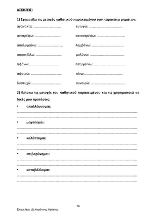 14
Επιµέλεια: Δεληγιάννης Αρίστος
ΑΣΚΗΣΕΙΣ:	
  
1)	
  Σχηματίζω	
  τις	
  μετοχές	
  παθητικού	
  παρακειμένου	
  των	
  παρακάτω	
  ρημάτων:	
  
αγανακτώ:……………………………	
  	
  	
  	
  	
  	
  	
  	
  	
  	
  	
  	
  	
  	
  	
  	
  	
  ευτυχώ:	
  ………………..……………….	
  
ανατρέφω:	
  ………………………….	
  	
  	
  	
  	
  	
  	
  	
  	
  	
  	
  	
  	
  	
  	
  	
  	
  καταστρέφω:	
  ………………………..….	
  
απολυμαίνω:	
  ………………………..	
  	
  	
  	
  	
  	
  	
  	
  	
  	
  	
  	
  	
  	
  	
  λαμβάνω:	
  ………………………..……..	
  
αποστέλλω:	
  …………………………	
  	
  	
  	
  	
  	
  	
  	
  	
  	
  	
  	
  	
  	
  	
  	
  	
  μολύνω:	
  …………..……………………..	
  
αφήνω:……………………………….	
  	
  	
  	
  	
  	
  	
  	
  	
  	
  	
  	
  	
  	
  	
  	
  	
  	
  πετυχαίνω:	
  ……………………………….	
  	
  
αφαιρώ:	
  ………………………………	
  	
  	
  	
  	
  	
  	
  	
  	
  	
  	
  	
  	
  	
  	
  	
  	
  πίνω:………………………………………	
  
δυστυχώ:……………………………..	
  	
  	
  	
  	
  	
  	
  	
  	
  	
  	
  	
  	
  	
  	
  	
  	
  συναιρώ:	
  ………………………………....	
  
2)	
  Βρίσκω	
  τις	
  μετοχές	
  του	
  παθητικού	
  παρακειμένου	
  και	
  τις	
  χρησιμοποιώ	
  σε	
  
δικές	
  μου	
  προτάσεις:	
  
• απαλλάσσομαι:	
  
……………………………………………………………………………………………………………………………
……………………………………………………………………………………………………………………………	
  
• μαγεύομαι:	
  
……………………………………………………………………………………………………………………………
……………………………………………………………………………………………………………………………	
  
• καλύπτομαι:	
  
……………………………………………………………………………………………………………………………
……………………………………………………………………………………………………………………………	
  
• επιβαρύνομαι:	
  
……………………………………………………………………………………………………………………………
……………………………………………………………………………………………………………………………	
  
• καταβάλλομαι:	
  
……………………………………………………………………………………………………………………………
……………………………………………………………………………………………………………………………	
  
	
  
	
  
	
  
 