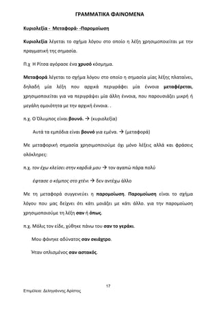 17
Επιµέλεια: Δεληγιάννης Αρίστος
	
  	
  	
  	
  	
  	
  	
  	
  	
  	
  	
  	
  	
  	
  	
  	
  	
  	
  	
  	
  	
  	
  	
  	
  	
  	
  	
  	
  	
  	
  	
  	
  	
  	
  	
  	
  	
  	
  	
  ΓΡΑΜΜΑΤΙΚΑ	
  ΦΑΙΝΟΜΕΝΑ	
  
Κυριολεξία	
  -­‐	
  	
  Μεταφορά-­‐	
  -­‐Παρομοίωση	
  
Κυριολεξία	
  λέγεται	
  το	
  σχήμα	
  λόγου	
  στο	
  οποίο	
  η	
  λέξη	
  χρησιμοποιείται	
  με	
  την	
  
πραγματική	
  της	
  σημασία.	
  
Π.χ	
  	
  Η	
  Ρίτσα	
  αγόρασε	
  ένα	
  χρυσό	
  κόσμημα.	
  	
  	
  	
  
Μεταφορά	
  λέγεται	
  το	
  σχήμα	
  λόγου	
  στο	
  οποίο	
  η	
  σημασία	
  μίας	
  λέξης	
  πλαταίνει,	
  
δηλαδή	
   μία	
   λέξη	
   που	
   αρχικά	
   περιγράφει	
   μία	
   έννοια	
   μεταφέρεται,	
  
χρησιμοποιείται	
  για	
  να	
  περιγράψει	
  μία	
  άλλη	
  έννοια,	
  που	
  παρουσιάζει	
  μικρή	
  ή	
  
μεγάλη	
  ομοιότητα	
  με	
  την	
  αρχική	
  έννοια.	
  .	
  
π.χ.	
  Ο	
  Όλυμπος	
  είναι	
  βουνό.	
  à	
  (κυριολεξία)	
  
	
  	
  	
  	
  	
  	
  	
  	
  Αυτά	
  τα	
  εμπόδια	
  είναι	
  βουνό	
  για	
  εμένα.	
  à	
  (μεταφορά)	
  
Με	
   μεταφορική	
   σημασία	
   χρησιμοποιούμε	
   όχι	
   μόνο	
   λέξεις	
   αλλά	
   και	
   φράσεις	
  
ολόκληρες:	
  
π.χ.	
  τον	
  έχω	
  κλείσει	
  στην	
  καρδιά	
  μου	
  à	
  τον	
  αγαπώ	
  πάρα	
  πολύ	
  
	
  	
  	
  	
  	
  	
  	
  	
  έφτασε	
  ο	
  κόμπος	
  στο	
  χτένι	
  à	
  δεν	
  αντέχω	
  άλλο	
  
Με	
   τη	
   μεταφορά	
   συγγενεύει	
   η	
   παρομοίωση.	
   Παρομοίωση	
   είναι	
   το	
   σχήμα	
  
λόγου	
   που	
   μας	
   δείχνει	
   ότι	
   κάτι	
   μοιάζει	
   με	
   κάτι	
   άλλο.	
   για	
   την	
   παρομοίωση	
  
χρησιμοποιούμε	
  τη	
  λέξη	
  σαν	
  ή	
  όπως.	
  
π.χ.	
  Μόλις	
  τον	
  είδε,	
  χύθηκε	
  πάνω	
  του	
  σαν	
  το	
  γεράκι.	
  
	
  	
  	
  	
  	
  	
  	
  Μου	
  φάνηκε	
  αδύνατος	
  σαν	
  σκιάχτρο.	
  
	
  	
  	
  	
  	
  	
  	
  Ήταν	
  οπλισμένος	
  σαν	
  αστακός.	
  
 