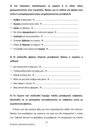 19
Επιµέλεια: Δεληγιάννης Αρίστος
2)	
   Στα	
   παρακάτω	
   παραδείγματα	
   τα	
   ρήματα	
   ή	
   οι	
   άλλες	
   λέξεις	
  
χρησιμοποιούνται	
   στην	
   κυριολεξία.	
   Βρίσκω	
   για	
   το	
   καθένα	
   μία	
   φράση	
   στην	
  
οποία	
  το	
  υπογραμμισμένο	
  ρήμα	
  να	
  χρησιμοποιείται	
  μεταφορικά:	
  
• Ανάβω	
  τα	
  φρύγανα.	
  à	
  …………………………………………………………………..…....	
  
• Σηκώνει	
  εύκολα	
  είκοσι	
  κιλά.	
  à	
  …………………………………………………………….	
  
• Τρώει	
  ό,τι	
  βρίσκει.	
  à	
  ………………………………………………………………………......	
  
• Με	
  τέτοια	
  φουρτούνα	
  δεν	
  πιάνονται	
  ψάρια.	
  à	
  ……………………………………	
  
• Γονάτισα	
  για	
  να	
  μη	
  χτυπήσω.	
  à	
  …………………………………………………………...	
  
• Ο	
  παπάς	
  λιβάνισε	
  τις	
  εικόνες.	
  à	
  …………………………………………………………..	
  
• Ακόμη	
  δε	
  θέρισαν	
  τα	
  στάχυα.	
  à	
  …………………………………………………………..	
  
• Το	
  καράβι	
  είναι	
  ακόμη	
  στα	
  σκαριά.	
  à	
  …………………………………………………..	
  
	
  
3)	
   Οι	
   ακόλουθες	
   φράσεις	
   λέγονται	
   μεταφορικά.	
   Βρίσκω	
   τι	
   σημαίνει	
   η	
  
καθεμιά:	
  
• Δεν	
  περνά	
  από	
  το	
  χέρι	
  μου.	
  à	
  ………………………………………………………………...	
  
• Τα	
  φορτώθηκα	
  όλα	
  στη	
  ράχη	
  μου.	
  à	
  ……………………………………………………….	
  
• Μασά	
  τα	
  λόγια	
  του.	
  à	
  …………………………………………………………………………......	
  
• Θέλει	
  να	
  μας	
  ρίξει	
  στάχτη	
  στα	
  μάτια.	
  à	
  …………………………………………………...	
  
• Μου	
  έφαγε	
  τ’	
  αυτιά.	
  à	
  …………………………………………………………………………....	
  
• Μας	
  πότισε	
  όλους	
  φαρμάκι.	
  à	
  ………………………………………………………………..	
  
	
  
4)	
   Το	
   κείμενο	
   που	
   ακολουθεί	
   περιέχει	
   πολλές	
   μεταφορικές	
   εκφράσεις.	
  
Προσπαθώ	
   να	
   το	
   ξαναγράψω	
   αντικαθιστώντας	
   τις	
   εκφράσεις	
   αυτές	
   με	
  
κυριολεκτικές	
  φράσεις.	
  	
  
	
  	
  	
  	
  	
  Ο	
   θείος	
   μου	
   θα	
   πετούσε	
   χθες	
   για	
   ένα	
   επαγγελματικό	
   ταξίδι	
   στα	
   Γιάννινα.	
  
Έφτασε	
   στο	
   αεροδρόμιο	
   και	
   περίμενε	
   την	
   ώρα	
   που	
   θα	
   αναχωρούσε	
   η	
   πτήση	
  
του.	
  Ξαφνικά	
  άκουσε	
  να	
  φωνάζουν	
  τα	
  μεγάφωνα:	
  «Η	
  αναχώρηση	
  της	
  πτήσης	
  
 