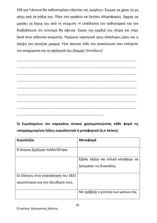 20
Επιµέλεια: Δεληγιάννης Αρίστος
328	
  για	
  Γιάννινα	
  θα	
  καθυστερήσει	
  εξαιτίας	
  της	
  ομίχλης».	
  Ένιωσε	
  να	
  χάνει	
  τη	
  γη	
  
κάτω	
  από	
  τα	
  πόδια	
  του.	
  Πήγε	
  στο	
  γραφείο	
  να	
  ζητήσει	
  πληροφορίες.	
  Άρχισε	
  να	
  
μασάει	
   τα	
   λόγια	
   του	
   από	
   τη	
   σύγχυση.	
   Η	
   υπάλληλος	
   τον	
   καθησύχασε	
   και	
   τον	
  
διαβεβαίωσε	
   ότι	
   σύντομα	
   θα	
   έφευγε.	
   Έκανε	
   την	
   καρδιά	
   του	
   πέτρα	
   και	
   πήγε	
  
ξανά	
  στην	
  αίθουσα	
  αναμονής.	
  Περίμενε	
  καρτερικά	
  τρεις	
  ολόκληρες	
  ώρες	
  και	
  η	
  
σκέψη	
  του	
  πετούσε	
  μακριά.	
  Τότε	
  άκουσε	
  πάλι	
  την	
  ανακοίνωση	
  που	
  επέτρεπε	
  
την	
  αναχώρηση	
  και	
  το	
  πρόσωπό	
  του	
  έλαμψε!	
  Επιτέλους!	
  	
  
……………………………………………………………………………………………………………………………
……………………………………………………………………………………………………………………………
……………………………………………………………………………………………………………………………
……………………………………………………………………………………………………………………………
……………………………………………………………………………………………………………………………
……………………………………………………………………………………………………………………………
……………………………………………………………………………………………………………………………
……………………………………………………………………………………………………………………………
…………………………………………………………………………………………	
  
5)	
   Συμπληρώνω	
   τον	
   παρακάτω	
   πίνακα	
   χρησιμοποιώντας	
   κάθε	
   φορά	
   τις	
  
υπογραμμισμένες	
  λέξεις	
  κυριολεκτικά	
  ή	
  μεταφορικά	
  (ό,τι	
  λείπει).	
  	
  
Κυριολεξία	
   Μεταφορά	
  
Ο	
  άνεμος	
  ξερίζωσε	
  πολλά	
  δέντρα.	
   	
  
	
   Έβαλε	
   πλάτη	
   και	
   τελικά	
   κατάφερε	
   να	
  
ξεπεράσει	
  τις	
  δυσκολίες.	
  
Οι	
  Έλληνες	
  στην	
  επανάσταση	
  του	
  1821	
  
αγωνίστηκαν	
  για	
  την	
  ελευθερία	
  τους.	
  
	
  
	
   Με	
  τράβηξε	
  η	
  γοητεία	
  των	
  ματιών	
  της.	
  
 
