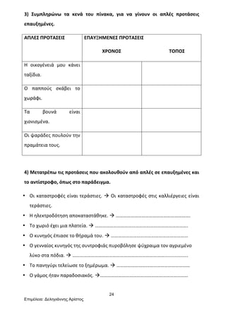 24
Επιµέλεια: Δεληγιάννης Αρίστος
3)	
   Συμπληρώνω	
   τα	
   κενά	
   του	
   πίνακα,	
   για	
   να	
   γίνουν	
   οι	
   απλές	
   προτάσεις	
  
επαυξημένες.	
  
ΑΠΛΕΣ	
  ΠΡΟΤΑΣΕΙΣ	
   ΕΠΑΥΞΗΜΕΝΕΣ	
  ΠΡΟΤΑΣΕΙΣ	
  
	
  	
  	
  	
  	
  	
  	
  	
  	
  	
  	
  	
  	
  	
  	
  ΧΡΟΝΟΣ	
  	
  	
  	
  	
  	
  	
  	
  	
  	
  	
  	
  	
  	
  	
  	
  	
  	
  	
  	
  	
  	
  	
  	
  	
  	
  	
  	
  	
  	
  	
  	
  	
  	
  	
  	
  	
  	
  	
  	
  ΤΟΠΟΣ	
  	
  
Η	
   οικογένειά	
   μου	
   κάνει	
  
ταξίδια.	
  
	
   	
  
Ο	
   παππούς	
   σκάβει	
   το	
  
χωράφι.	
  
	
   	
  
Τα	
   βουνά	
   είναι	
  
χιονισμένα.	
  
	
   	
  
Οι	
  ψαράδες	
  πουλούν	
  την	
  
πραμάτεια	
  τους.	
  
	
   	
  
	
  
4)	
  Μετατρέπω	
  τις	
  προτάσεις	
  που	
  ακολουθούν	
  από	
  απλές	
  σε	
  επαυξημένες	
  και	
  
το	
  αντίστροφο,	
  όπως	
  στο	
  παράδειγμα.	
  
• Οι	
  καταστροφές	
  είναι	
  τεράστιες.	
  à	
  Οι	
  καταστροφές	
  στις	
  καλλιέργειες	
  είναι	
  
τεράστιες.	
  
• Η	
  ηλεκτροδότηση	
  αποκαταστάθηκε.	
  à	
  …………………………………………………….	
  
• Το	
  χωριό	
  έχει	
  μια	
  πλατεία.	
  à	
  ………………………………………………………………….	
  
• Ο	
  κυνηγός	
  έπιασε	
  το	
  θήραμά	
  του.	
  à	
  ………………………………………………………	
  
• Ο	
  γενναίος	
  κυνηγός	
  της	
  συντροφιάς	
  πυροβόλησε	
  ψύχραιμα	
  τον	
  αγριεμένο	
  
λύκο	
  στα	
  πόδια.	
  à	
  …………………………………………………………………..................	
  
• Το	
  πανηγύρι	
  τελείωσε	
  το	
  ξημέρωμα.	
  à	
  ……………………………………………………	
  
• Ο	
  γάμος	
  ήταν	
  παραδοσιακός.	
  à………………………………………………………………	
  
 