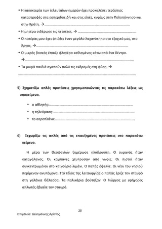 25
Επιµέλεια: Δεληγιάννης Αρίστος
• Η	
  κακοκαιρία	
  των	
  τελευταίων	
  ημερών	
  έχει	
  προκαλέσει	
  τεράστιες	
  
καταστροφές	
  στα	
  εσπεριδοειδή	
  και	
  στις	
  ελιές,	
  κυρίως	
  στην	
  Πελοπόννησο	
  και	
  
στην	
  Κρήτη.	
  à…………………………………………………………………………………....	
  
• Η	
  μητέρα	
  σιδέρωσε	
  τις	
  πετσέτες.	
  à	
  ……………………..………………………………….	
  
• Ο	
  πατέρας	
  μου	
  έχει	
  φτιάξει	
  έναν	
  μεγάλο	
  λαχανόκηπο	
  στο	
  εξοχικό	
  μας,	
  στο	
  
Άργος.	
  à……………………………………………………………………………………………	
  
• Ο	
  μικρός	
  βοσκός	
  έπαιζε	
  φλογέρα	
  καθισμένος	
  κάτω	
  από	
  ένα	
  δέντρο.	
  
à…………………………………………………………………………………………………............	
  
• Τα	
  μικρά	
  παιδιά	
  αγαπούν	
  πολύ	
  τις	
  εκδρομές	
  στη	
  φύση.	
  à	
  	
  
………………………………………………………………………………………………………….............	
  
	
  
5)	
   Σχηματίζω	
   απλές	
   προτάσεις	
   χρησιμοποιώντας	
   τις	
   παρακάτω	
   λέξεις	
   ως	
  
υποκείμενα.	
  
• ο	
  αθλητής:……………………………………………………………………………………	
  
• η	
  τηλεόραση:…………………………………………………………………………………	
  
• το	
  αεροπλάνο:……………………………………………………………………………….	
  
	
  
6)	
   	
   Ξεχωρίζω	
   τις	
   απλές	
   από	
   τις	
   επαυξημένες	
   προτάσεις	
   στο	
   παρακάτω	
  
κείμενο.	
  
	
  	
  	
  	
  	
  Η	
   μέρα	
   των	
   Θεοφανίων	
   ξημέρωσε	
   ηλιόλουστη.	
   Ο	
   ουρανός	
   ήταν	
  
καταγάλανος.	
   Οι	
   καμπάνες	
   χτυπούσαν	
   από	
   νωρίς.	
   Οι	
   πιστοί	
   ήταν	
  
συγκεντρωμένοι	
  στο	
  καινούριο	
  λιμάνι.	
  Ο	
  παπάς	
  έψελνε.	
  Οι	
  νέοι	
  του	
  νησιού	
  
περίμεναν	
  ανυπόμονα.	
  Στο	
  τέλος	
  της	
  λειτουργίας	
  ο	
  παπάς	
  έριξε	
  τον	
  σταυρό	
  
στη	
   γαλήνια	
   θάλασσα.	
   Τα	
   παλικάρια	
   βούτηξαν.	
   Ο	
   Γιώργος	
   με	
   γρήγορες	
  
απλωτές	
  έβγαλε	
  τον	
  σταυρό.	
  
	
  
	
  
 