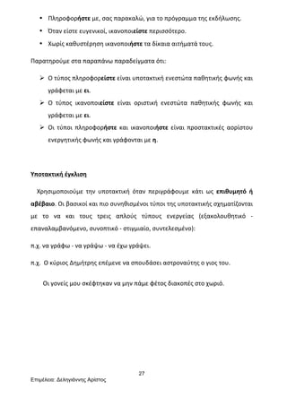 27
Επιµέλεια: Δεληγιάννης Αρίστος
• Πληροφορήστε	
  με,	
  σας	
  παρακαλώ,	
  για	
  το	
  πρόγραμμα	
  της	
  εκδήλωσης.	
  
• Όταν	
  είστε	
  ευγενικοί,	
  ικανοποιείστε	
  περισσότερο.	
  
• Χωρίς	
  καθυστέρηση	
  ικανοποιήστε	
  τα	
  δίκαια	
  αιτήματά	
  τους.	
  
Παρατηρούμε	
  στα	
  παραπάνω	
  παραδείγματα	
  ότι:	
  
Ø Ο	
  τύπος	
  πληροφορείστε	
  είναι	
  υποτακτική	
  ενεστώτα	
  παθητικής	
  φωνής	
  και	
  
γράφεται	
  με	
  ει.	
  
Ø Ο	
   τύπος	
   ικανοποιείστε	
   είναι	
   οριστική	
   ενεστώτα	
   παθητικής	
   φωνής	
   και	
  
γράφεται	
  με	
  ει.	
  
Ø Οι	
   τύποι	
   πληροφορήστε	
   και	
   ικανοποιήστε	
   είναι	
   προστακτικές	
   αορίστου	
  
ενεργητικής	
  φωνής	
  και	
  γράφονται	
  με	
  η.	
  
	
  
Υποτακτική	
  έγκλιση	
  
	
  	
  	
  	
  Χρησιμοποιούμε	
   την	
   υποτακτική	
   όταν	
   περιγράφουμε	
   κάτι	
   ως	
   επιθυμητό	
   ή	
  
αβέβαιο.	
  Οι	
  βασικοί	
  και	
  πιο	
  συνηθισμένοι	
  τύποι	
  της	
  υποτακτικής	
  σχηματίζονται	
  
με	
   το	
   να	
   και	
   τους	
   τρεις	
   απλούς	
   τύπους	
   ενεργείας	
   (εξακολουθητικό	
   -­‐	
  
επαναλαμβανόμενο,	
  συνοπτικό	
  -­‐	
  στιγμιαίο,	
  συντελεσμένο):	
  	
  
π.χ.	
  να	
  γράφω	
  -­‐	
  να	
  γράψω	
  -­‐	
  να	
  έχω	
  γράψει.	
  	
  
π.χ.	
  	
  Ο	
  κύριος	
  Δημήτρης	
  επέμενε	
  να	
  σπουδάσει	
  αστροναύτης	
  ο	
  γιος	
  του.	
  
	
  
	
  	
  	
  	
  	
  	
  	
  	
  Οι	
  γονείς	
  μου	
  σκέφτηκαν	
  να	
  μην	
  πάμε	
  φέτος	
  διακοπές	
  στο	
  χωριό.	
  
	
  
	
  
	
  
	
  
 