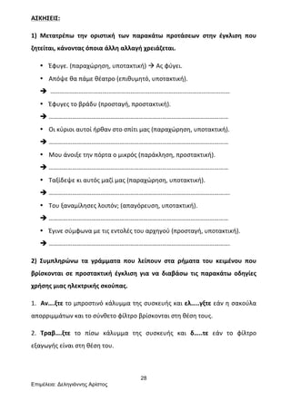 28
Επιµέλεια: Δεληγιάννης Αρίστος
ΑΣΚΗΣΕΙΣ:	
  
1)	
   Μετατρέπω	
   την	
   οριστική	
   των	
   παρακάτω	
   προτάσεων	
   στην	
   έγκλιση	
   που	
  
ζητείται,	
  κάνοντας	
  όποια	
  άλλη	
  αλλαγή	
  χρειάζεται.	
  
• Έφυγε.	
  (παραχώρηση,	
  υποτακτική)	
  à	
  Ας	
  φύγει.	
  
• Απόψε	
  θα	
  πάμε	
  θέατρο	
  (επιθυμητό,	
  υποτακτική).	
  
è 	
  ……………………………………………………………………………………………………	
  
• Έφυγες	
  το	
  βράδυ	
  (προσταγή,	
  προστακτική).	
  
è ……………………………………………………………………………………………………	
  
• Οι	
  κύριοι	
  αυτοί	
  ήρθαν	
  στο	
  σπίτι	
  μας	
  (παραχώρηση,	
  υποτακτική).	
  
è ……………………………………………………………………………………………………	
  
• Μου	
  άνοιξε	
  την	
  πόρτα	
  ο	
  μικρός	
  (παράκληση,	
  προστακτική).	
  
è ……………………………………………………………………………………………………	
  
• Ταξίδεψε	
  κι	
  αυτός	
  μαζί	
  μας	
  (παραχώρηση,	
  υποτακτική).	
  	
  
è …………………………………………………………………………………………………….	
  
• Του	
  ξαναμίλησες	
  λοιπόν;	
  (απαγόρευση,	
  υποτακτική).	
  
è ……………………………………………………………………………………………………	
  
• Έγινε	
  σύμφωνα	
  με	
  τις	
  εντολές	
  του	
  αρχηγού	
  (προσταγή,	
  υποτακτική).	
  
è …………………………………………………………………………………………………….	
  
2)	
   Συμπληρώνω	
   τα	
   γράμματα	
   που	
   λείπουν	
   στα	
   ρήματα	
   του	
   κειμένου	
   που	
  
βρίσκονται	
   σε	
   προστακτική	
   έγκλιση	
   για	
   να	
   διαβάσω	
   τις	
   παρακάτω	
   οδηγίες	
  
χρήσης	
  μιας	
  ηλεκτρικής	
  σκούπας.	
  
1.	
  	
  Αν….ξτε	
  το	
  μπροστινό	
  κάλυμμα	
  της	
  συσκευής	
  και	
  ελ…..γξτε	
  εάν	
  η	
  σακούλα	
  
απορριμμάτων	
  και	
  το	
  σύνθετο	
  φίλτρο	
  βρίσκονται	
  στη	
  θέση	
  τους.	
  	
  
2.	
   Τραβ….ξτε	
   το	
   πίσω	
   κάλυμμα	
   της	
   συσκευής	
   και	
   δ…..τε	
   εάν	
   το	
   φίλτρο	
  
εξαγωγής	
  είναι	
  στη	
  θέση	
  του.	
  
 