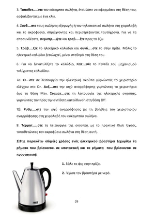 29
Επιµέλεια: Δεληγιάννης Αρίστος
3.	
  Τοποθετ…..στε	
  τον	
  εύκαμπτο	
  σωλήνα,	
  έτσι	
  ώστε	
  να	
  εφαρμόσει	
  στη	
  θέση	
  του,	
  
ασφαλίζοντας	
  με	
  ένα	
  κλικ.	
  
4.	
  Συνδ….στε	
  τους	
  σωλήνες	
  εξαγωγής	
  ή	
  τον	
  τηλεσκοπικό	
  σωλήνα	
  στη	
  χειρολαβή	
  
και	
   το	
   ακροφύσιο,	
   σπρώχνοντας	
   και	
   περιστρέφοντας	
   ταυτόχρονα.	
   Για	
   να	
   τα	
  
αποσυνδέσετε,	
  περιστρ….ψτε	
  και	
  τραβ…..ξτε	
  προς	
  τα	
  έξω.	
  
5.	
   Τραβ…..ξτε	
   το	
   ηλεκτρικό	
   καλώδιο	
   και	
   συνδ…..στε	
   το	
   στην	
   πρίζα.	
   Μόλις	
   το	
  
ηλεκτρικό	
  καλώδιο	
  ξετυλιχτεί,	
  μένει	
  σταθερό	
  στη	
  θέση	
  του.	
  
6.	
   Για	
   να	
   ξανατυλίξετε	
   το	
   καλώδιο,	
   πατ….στε	
   το	
   πεντάλ	
   του	
   μηχανισμού	
  
τυλίγματος	
  καλωδίου.	
  
7α.	
   Θ….στε	
   σε	
   λειτουργία	
   την	
   ηλεκτρική	
   σκούπα	
   γυρνώντας	
   το	
   χειριστήριο	
  
ελέγχου	
   στο	
   On.	
   Αυξ….στε	
   την	
   ισχύ	
   αναρρόφησης	
   γυρνώντας	
   το	
   χειριστήριο	
  
έως	
   τη	
   θέση	
   Max.	
   Σταματ….στε	
   τη	
   λειτουργία	
   της	
   ηλεκτρικής	
   σκούπας,	
  
γυρνώντας	
  τον	
  προς	
  την	
  αντίθετη	
  κατεύθυνση	
  στη	
  θέση	
  Off.	
  
7β.	
   Ρυθμ…..στε	
   την	
   ισχύ	
   αναρρόφησης	
   με	
   τη	
   βοήθεια	
   του	
   χειριστηρίου	
  
αναρρόφησης	
  στη	
  χειρολαβή	
  του	
  εύκαμπτου	
  σωλήνα.	
  
8.	
   Τερματ……στε	
   τη	
   λειτουργία	
   της	
   σκούπας	
   με	
   το	
   πρακτικό	
   Κλιπ	
   Ισχύος,	
  
τοποθετώντας	
  τον	
  ακροφύσιο	
  σωλήνα	
  στη	
  θέση	
  αυτή.	
  	
  
3)Στις	
   παρακάτω	
   οδηγίες	
   χρήσης	
   ενός	
   ηλεκτρικού	
   βραστήρα	
   ξεχωρίζω	
   τα	
  
ρήματα	
   που	
   βρίσκονται	
   σε	
   υποτακτική	
   και	
   τα	
   ρήματα	
   	
   που	
   βρίσκονται	
   σε	
  
προστακτική:	
  
1.	
  Βάλε	
  το	
  φις	
  στην	
  πρίζα.	
  
2.	
  Γέμισε	
  τον	
  βραστήρα	
  με	
  νερό.	
  
 