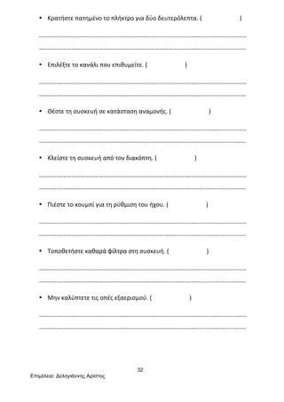 32
Επιµέλεια: Δεληγιάννης Αρίστος
• Κρατήστε	
  πατημένο	
  το	
  πλήκτρο	
  για	
  δύο	
  δευτερόλεπτα.	
  (	
  	
  	
  	
  	
  	
  	
  	
  	
  	
  	
  	
  	
  	
  	
  	
  	
  	
  	
  	
  	
  	
  	
  	
  	
  )	
  
………………………………………………………………………………………………………………………
……………………………………………………………………………………………...........................	
  
• Επιλέξτε	
  το	
  κανάλι	
  που	
  επιθυμείτε.	
  (	
  	
  	
  	
  	
  	
  	
  	
  	
  	
  	
  	
  	
  	
  	
  	
  	
  	
  	
  	
  	
  	
  	
  	
  	
  )	
  
………………………………………………………………………………………………………………………
……………………………………………………………………………………………...........................	
  
• Θέστε	
  τη	
  συσκευή	
  σε	
  κατάσταση	
  αναμονής.	
  (	
  	
  	
  	
  	
  	
  	
  	
  	
  	
  	
  	
  	
  	
  	
  	
  	
  	
  	
  	
  	
  	
  	
  	
  	
  )	
  
………………………………………………………………………………………………………………………
……………………………………………………………………………………………...........................	
  
• Κλείστε	
  τη	
  συσκευή	
  από	
  τον	
  διακόπτη.	
  (	
  	
  	
  	
  	
  	
  	
  	
  	
  	
  	
  	
  	
  	
  	
  	
  	
  	
  	
  	
  	
  	
  	
  	
  	
  )	
  
………………………………………………………………………………………………………………………
……………………………………………………………………………………………...........................	
  
• Πιέστε	
  το	
  κουμπί	
  για	
  τη	
  ρύθμιση	
  του	
  ήχου.	
  (	
  	
  	
  	
  	
  	
  	
  	
  	
  	
  	
  	
  	
  	
  	
  	
  	
  	
  	
  	
  	
  	
  	
  	
  	
  )	
  
………………………………………………………………………………………………………………………
……………………………………………………………………………………………...........................	
  
• Τοποθετήστε	
  καθαρά	
  φίλτρα	
  στη	
  συσκευή.	
  (	
  	
  	
  	
  	
  	
  	
  	
  	
  	
  	
  	
  	
  	
  	
  	
  	
  	
  	
  	
  	
  	
  	
  	
  	
  )	
  
………………………………………………………………………………………………………………………
……………………………………………………………………………………………...........................	
  
• Μην	
  καλύπτετε	
  τις	
  οπές	
  εξαερισμού.	
  (	
  	
  	
  	
  	
  	
  	
  	
  	
  	
  	
  	
  	
  	
  	
  	
  	
  	
  	
  	
  	
  	
  	
  	
  	
  )	
  
………………………………………………………………………………………………………………………
……………………………………………………………………………………………...........................	
  
	
  
	
  
 