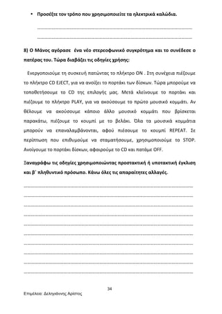 34
Επιµέλεια: Δεληγιάννης Αρίστος
• Προσέξτε	
  τον	
  τρόπο	
  που	
  χρησιμοποιείτε	
  τα	
  ηλεκτρικά	
  καλώδια.	
  
…………………………………………………………………………………………………………………
…………………………………………………………………………………………………………………	
  
8)	
  Ο	
  Μάνος	
  αγόρασε	
  	
  ένα	
  νέο	
  στερεοφωνικό	
  συγκρότημα	
  και	
  το	
  συνέδεσε	
  ο	
  
πατέρας	
  του.	
  Τώρα	
  διαβάζει	
  τις	
  οδηγίες	
  χρήσης:	
  
	
  	
  	
  Ενεργοποιούμε	
  τη	
  συσκευή	
  πατώντας	
  το	
  πλήκτρο	
  ON	
  .	
  Στη	
  συνέχεια	
  πιέζουμε	
  
το	
  πλήκτρο	
  CD	
  EJECT,	
  για	
  να	
  ανοίξει	
  το	
  πορτάκι	
  των	
  δίσκων.	
  Τώρα	
  μπορούμε	
  να	
  
τοποθετήσουμε	
   το	
   CD	
   της	
   επιλογής	
   μας.	
   Μετά	
   κλείνουμε	
   το	
   πορτάκι	
   και	
  
πιέζουμε	
  το	
  πλήκτρο	
  PLAY,	
  για	
  να	
  ακούσουμε	
  το	
  πρώτο	
  μουσικό	
  κομμάτι.	
  Αν	
  
θέλουμε	
   να	
   ακούσουμε	
   κάποιο	
   άλλο	
   μουσικό	
   κομμάτι	
   που	
   βρίσκεται	
  
παρακάτω,	
   πιέζουμε	
   το	
   κουμπί	
   με	
   το	
   βελάκι.	
   Όλα	
   τα	
   μουσικά	
   κομμάτια	
  
μπορούν	
   να	
   επαναλαμβάνονται,	
   αφού	
   πιέσουμε	
   το	
   κουμπί	
   REPEAT.	
   Σε	
  
περίπτωση	
   που	
   επιθυμούμε	
   να	
   σταματήσουμε,	
   χρησιμοποιούμε	
   το	
   STOP.	
  
Ανοίγουμε	
  το	
  πορτάκι	
  δίσκων,	
  αφαιρούμε	
  το	
  CD	
  και	
  πατάμε	
  OFF.	
  
Ξαναγράφω	
  τις	
  οδηγίες	
  χρησιμοποιώντας	
  προστακτική	
  ή	
  υποτακτική	
  έγκλιση	
  
και	
  β΄	
  πληθυντικό	
  πρόσωπο.	
  Κάνω	
  όλες	
  τις	
  απαραίτητες	
  αλλαγές.	
  
……………………………………………………………………………………………………………………………
……………………………………………………………………………………………………………………………
……………………………………………………………………………………………………………………………
……………………………………………………………………………………………………………………………
……………………………………………………………………………………………………………………………
……………………………………………………………………………………………………………………………
……………………………………………………………………………………………………………………………
……………………………………………………………………………………………………………………………
……………………………………………………………………………………………………………………………
……………………………………………………………………………………………………………………………	
  
 