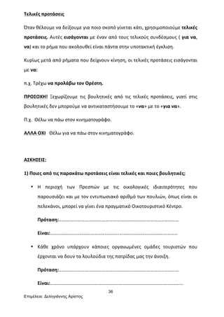 36
Επιµέλεια: Δεληγιάννης Αρίστος
Τελικές	
  προτάσεις	
  
Όταν	
  θέλουμε	
  να	
  δείξουμε	
  για	
  ποιο	
  σκοπό	
  γίνεται	
  κάτι,	
  χρησιμοποιούμε	
  τελικές	
  
προτάσεις.	
  Αυτές	
  εισάγονται	
  με	
  έναν	
  από	
  τους	
  τελικούς	
  συνδέσμους	
  (	
  για	
  να,	
  
να)	
  και	
  το	
  ρήμα	
  που	
  ακολουθεί	
  είναι	
  πάντα	
  στην	
  υποτακτική	
  έγκλιση.	
  
Κυρίως	
  μετά	
  από	
  ρήματα	
  που	
  δείχνουν	
  κίνηση,	
  οι	
  τελικές	
  προτάσεις	
  εισάγονται	
  	
  
με	
  να:	
  	
  
π.χ.	
  Τρέχω	
  να	
  προλάβω	
  τον	
  Ορέστη.	
  	
  
ΠΡΟΣΟΧΗ!	
   Ξεχωρίζουμε	
   τις	
   βουλητικές	
   από	
   τις	
   τελικές	
   προτάσεις,	
   γιατί	
   στις	
  
βουλητικές	
  δεν	
  μπορούμε	
  να	
  αντικαταστήσουμε	
  το	
  «να»	
  με	
  το	
  «για	
  να».	
  
Π.χ.	
  	
  Θέλω	
  να	
  πάω	
  στον	
  κινηματογράφο.	
  
ΑΛΛΑ	
  ΟΧΙ	
  	
  	
  Θέλω	
  για	
  να	
  πάω	
  στον	
  κινηματογράφο.	
  
	
  
ΑΣΚΗΣΕΙΣ:	
  
1)	
  Ποιες	
  από	
  τις	
  παρακάτω	
  προτάσεις	
  είναι	
  τελικές	
  και	
  ποιες	
  βουλητικές;	
  
• Η	
   περιοχή	
   των	
   Πρεσπών	
   με	
   τις	
   οικολογικές	
   ιδιαιτερότητες	
   που	
  
παρουσιάζει	
  και	
  με	
  τον	
  εντυπωσιακό	
  αριθμό	
  των	
  πουλιών,	
  όπως	
  είναι	
  οι	
  
πελεκάνοι,	
  μπορεί	
  να	
  γίνει	
  ένα	
  πραγματικό	
  Οικοτουριστικό	
  Κέντρο.	
  
Πρόταση:………………………………………………………………………………………	
  
Είναι:……………………………………………………………………………………………	
  
• Κάθε	
   χρόνο	
   υπάρχουν	
   κάποιες	
   οργανωμένες	
   ομάδες	
   τουριστών	
   που	
  
έρχονται	
  να	
  δουν	
  τα	
  λουλούδια	
  της	
  πατρίδας	
  μας	
  την	
  άνοιξη.	
  
Πρόταση:………………………………………………………………………………………	
  
Είναι:………………………………………………………………………………………..........	
  
 