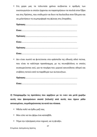 37
Επιµέλεια: Δεληγιάννης Αρίστος
• Στη	
   χώρα	
   μας	
   τα	
   τελευταία	
   χρόνια	
   αυξάνεται	
   ο	
   αριθμός	
   των	
  
οικοτουριστών	
  οι	
  οποίοι	
  έρχονται	
  να	
  παρατηρήσουν	
  τα	
  πουλιά	
  στον	
  Έβρο	
  
και	
  στις	
  Πρέσπες,	
  που	
  επιθυμούν	
  να	
  δουν	
  τα	
  λουλούδια	
  στον	
  Όλυμπο	
  και	
  
να	
  μελετήσουν	
  τη	
  συμπεριφορά	
  της	
  φώκιας	
  στις	
  Σποράδες.	
  
Πρόταση:………………………………………………………………………………………	
  
Είναι:……………………………………………………………………………………………	
  
Πρόταση:………………………………………………………………………………………	
  
Είναι:……………………………………………………………………………………………	
  
Πρόταση:……………………………………………………………………………………….	
  
Είναι:………………………………………………………………………………………….…	
  
• Δεν	
  είναι	
  σωστό	
  να	
  φυτεύονται	
  στα	
  κράσπεδα	
  της	
  εθνικής	
  οδού	
  πεύκα,	
  
που	
   είναι	
   το	
   καλύτερο	
   προσάναμμα,	
   με	
   τις	
   πευκοβελόνες	
   οι	
   οποίες	
  
συσσωρεύονται	
  εκεί,	
  για	
  τα	
  τσιγάρα	
  που	
  μερικοί	
  ασυνείδητοι	
  οδηγοί	
  και	
  
επιβάτες	
  πετούν	
  από	
  τα	
  παράθυρα	
  των	
  αυτοκινήτων.	
  
Πρόταση:………………………………………………………………………………………	
  
Είναι:……………………………………………………………………………………………	
  
	
  
2)	
   Υπογραμμίζω	
   τις	
   προτάσεις	
   που	
   αρχίζουν	
   με	
   το	
   «να»	
   και	
   μετά	
   χωρίζω	
  
αυτές	
   που	
   φανερώνουν	
   σκοπό	
   (τελικές)	
   από	
   αυτές	
   που	
   έχουν	
   ρόλο	
  
αντικειμένου,	
  συμπληρώνοντας	
  τα	
  κενά	
  του	
  πίνακα.	
  
• Ήθελα	
  πολύ	
  να	
  έρθω	
  μαζί	
  σας.	
  
• Μου	
  είπε	
  να	
  του	
  φέρω	
  ένα	
  κατσαβίδι.	
  
• Πήγα	
  την	
  τηλεόραση	
  στον	
  τεχνικό,	
  να	
  τη	
  φτιάξει.	
  
 