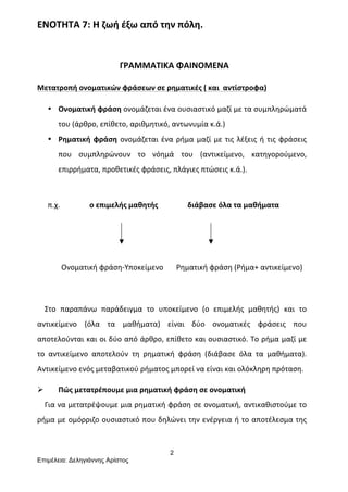 2
Επιµέλεια: Δεληγιάννης Αρίστος
ΕΝΟΤΗΤΑ	
  7:	
  Η	
  ζωή	
  έξω	
  από	
  την	
  πόλη.	
  
	
  
	
  	
  	
  	
  	
  	
  	
  	
  	
  	
  	
  	
  	
  	
  	
  	
  	
  	
  	
  	
  	
  	
  	
  	
  	
  	
  	
  	
  	
  	
  	
  	
  	
  	
  	
  	
  	
  	
  	
  ΓΡΑΜΜΑΤΙΚΑ	
  ΦΑΙΝΟΜΕΝΑ	
  
Μετατροπή	
  ονοματικών	
  φράσεων	
  σε	
  ρηματικές	
  (	
  και	
  	
  αντίστροφα)	
  
• Ονοματική	
  φράση	
  ονομάζεται	
  ένα	
  ουσιαστικό	
  μαζί	
  με	
  τα	
  συμπληρώματά	
  
του	
  (άρθρο,	
  επίθετο,	
  αριθμητικό,	
  αντωνυμία	
  κ.ά.)	
  
• Ρηματική	
  φράση	
  ονομάζεται	
  ένα	
  ρήμα	
  μαζί	
  με	
  τις	
  λέξεις	
  ή	
  τις	
  φράσεις	
  
που	
   συμπληρώνουν	
   το	
   νόημά	
   του	
   (αντικείμενο,	
   κατηγορούμενο,	
  
επιρρήματα,	
  προθετικές	
  φράσεις,	
  πλάγιες	
  πτώσεις	
  κ.ά.).	
  
	
  
π.χ.	
  	
  	
  	
  	
  	
  	
  	
  	
  	
  	
  	
  	
  	
  	
  	
  ο	
  επιμελής	
  μαθητής	
  	
  	
  	
  	
  	
  	
  	
  	
  	
  	
  	
  	
  	
  	
  	
  διάβασε	
  όλα	
  τα	
  μαθήματα	
  
	
  
	
  
	
  	
  	
  	
  	
  	
  	
  	
  	
  	
  	
  	
  	
  Ονοματική	
  φράση-­‐Υποκείμενο	
  	
  	
  	
  	
  	
  	
  Ρηματική	
  φράση	
  (Ρήμα+	
  αντικείμενο)	
  
	
  
	
  	
  	
  	
  Στο	
   παραπάνω	
   παράδειγμα	
   το	
   υποκείμενο	
   (ο	
   επιμελής	
   μαθητής)	
   και	
   το	
  
αντικείμενο	
   (όλα	
   τα	
   μαθήματα)	
   είναι	
   δύο	
   ονοματικές	
   φράσεις	
   που	
  
αποτελούνται	
  και	
  οι	
  δύο	
  από	
  άρθρο,	
  επίθετο	
  και	
  ουσιαστικό.	
  Το	
  ρήμα	
  μαζί	
  με	
  
το	
   αντικείμενο	
   αποτελούν	
   τη	
   ρηματική	
   φράση	
   (διάβασε	
   όλα	
   τα	
   μαθήματα).	
  
Αντικείμενο	
  ενός	
  μεταβατικού	
  ρήματος	
  μπορεί	
  να	
  είναι	
  και	
  ολόκληρη	
  πρόταση.	
  
Ø Πώς	
  μετατρέπουμε	
  μια	
  ρηματική	
  φράση	
  σε	
  ονοματική	
  
	
  	
  	
  	
  Για	
  να	
  μετατρέψουμε	
  μια	
  ρηματική	
  φράση	
  σε	
  ονοματική,	
  αντικαθιστούμε	
  το	
  	
  
ρήμα	
  με	
  ομόρριζο	
  ουσιαστικό	
  που	
  δηλώνει	
  την	
  ενέργεια	
  ή	
  το	
  αποτέλεσμα	
  της	
  
 