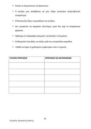 38
Επιµέλεια: Δεληγιάννης Αρίστος
• Άνοιξε	
  το	
  κλιματιστικό,	
  να	
  δροσιστείς.	
  
• Η	
   μητέρα	
   μου	
   αποφάσισε	
   να	
   μου	
   πάρει	
   καινούριο	
   στερεοφωνικό	
  
συγκρότημα.	
  
• Ο	
  Κώστας	
  δεν	
  ξέρει	
  να	
  χειρίζεται	
  την	
  κουζίνα.	
  
• Δεν	
   μπορούσε	
   να	
   αγοράσει	
   πλυντήριο,	
   γιατί	
   δεν	
   είχε	
   τα	
   απαραίτητα	
  
χρήματα.	
  
• Αφήσαμε	
  το	
  καλοριφέρ	
  αναμμένο,	
  να	
  ζεστάνει	
  το	
  δωμάτιο.	
  
• Επιθυμούσε	
  έναν	
  φίλο,	
  να	
  παίζει	
  μαζί	
  του	
  επιτραπέζια	
  παιχνίδια.	
  
• «Ήρθα	
  να	
  πάρω	
  τη	
  χαλασμένη	
  καφετιέρα»	
  είπε	
  ο	
  τεχνικός.	
  
	
  
ΤΕΛΙΚΕΣ	
  ΠΡΟΤΑΣΕΙΣ	
   ΠΡΟΤΑΣΕΙΣ	
  ΩΣ	
  ΑΝΤΙΚΕΙΜΕΝΟ	
  
	
   	
  
	
   	
  
	
   	
  
	
   	
  
	
   	
  
	
  
	
  
	
  
	
  
 