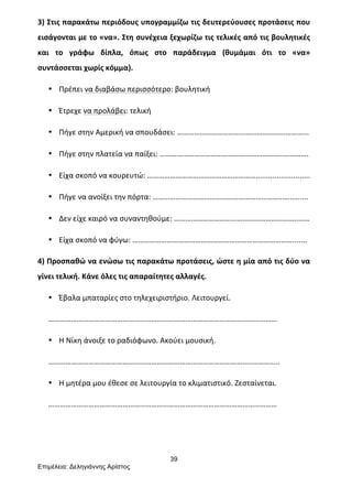 39
Επιµέλεια: Δεληγιάννης Αρίστος
3)	
  Στις	
  παρακάτω	
  περιόδους	
  υπογραμμίζω	
  τις	
  δευτερεύουσες	
  προτάσεις	
  που	
  
εισάγονται	
  με	
  το	
  «να».	
  Στη	
  συνέχεια	
  ξεχωρίζω	
  τις	
  τελικές	
  από	
  τις	
  βουλητικές	
  
και	
   το	
   γράφω	
   δίπλα,	
   όπως	
   στο	
   παράδειγμα	
   (θυμάμαι	
   ότι	
   το	
   «να»	
  
συντάσσεται	
  χωρίς	
  κόμμα).	
  
• Πρέπει	
  να	
  διαβάσω	
  περισσότερο:	
  βουλητική	
  
• Έτρεχε	
  να	
  προλάβει:	
  τελική	
  
• Πήγε	
  στην	
  Αμερική	
  να	
  σπουδάσει:	
  …………………………………………………………...	
  
• Πήγε	
  στην	
  πλατεία	
  να	
  παίξει:	
  ………………………………………………………..………….	
  
• Είχα	
  σκοπό	
  να	
  κουρευτώ:	
  …………………………………………………..........................	
  
• Πήγε	
  να	
  ανοίξει	
  την	
  πόρτα:	
  ………………………………………………………………..…....	
  
• Δεν	
  είχε	
  καιρό	
  να	
  συναντηθούμε:	
  ………………………………………………………..……	
  
• Είχα	
  σκοπό	
  να	
  φύγω:	
  ………………………………………………………………………….......	
  
4)	
  Προσπαθώ	
  να	
  ενώσω	
  τις	
  παρακάτω	
  προτάσεις,	
  ώστε	
  η	
  μία	
  από	
  τις	
  δύο	
  να	
  
γίνει	
  τελική.	
  Κάνε	
  όλες	
  τις	
  απαραίτητες	
  αλλαγές.	
  
• Έβαλα	
  μπαταρίες	
  στο	
  τηλεχειριστήριο.	
  Λειτουργεί.	
  
…………………………………………………………………………………………………………	
  
• Η	
  Νίκη	
  άνοιξε	
  το	
  ραδιόφωνο.	
  Ακούει	
  μουσική.	
  
……………………………………………………………………………………………..…………..	
  
• Η	
  μητέρα	
  μου	
  έθεσε	
  σε	
  λειτουργία	
  το	
  κλιματιστικό.	
  Ζεσταίνεται.	
  
…………………………………………………………………………………………………………	
  
	
  
	
  
 