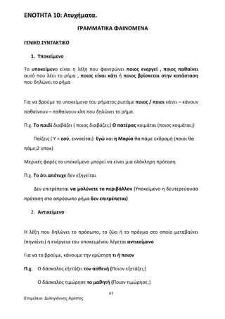 41
Επιµέλεια: Δεληγιάννης Αρίστος
ΕΝΟΤΗΤΑ	
  10:	
  Ατυχήματα.	
  
	
  	
  	
  	
  	
  	
  	
  	
  	
  	
  	
  	
  	
  	
  	
  	
  	
  	
  	
  	
  	
  	
  	
  	
  	
  	
  	
  	
  	
  	
  	
  	
  	
  	
  	
  	
  	
  	
  	
  ΓΡΑΜΜΑΤΙΚΑ	
  ΦΑΙΝΟΜΕΝΑ	
  
ΓΕΝΙΚΟ	
  ΣΥΝΤΑΚΤΙΚΟ	
  
1. Υποκείμενο	
  
	
  
Το	
   υποκείμενο	
   είναι	
   η	
   λέξη	
   που	
   φανερώνει	
   ποιος	
   ενεργεί	
   ,	
   ποιος	
   παθαίνει	
  
αυτό	
  που	
  λέει	
  το	
  ρήμα	
  ,	
  ποιος	
  είναι	
  κάτι	
  ή	
  ποιος	
  βρίσκεται	
  στην	
  κατάσταση	
  
που	
  δηλώνει	
  το	
  ρήμα	
  
	
  
Για	
  να	
  βρούμε	
  το	
  υποκείμενο	
  του	
  ρήματος	
  ρωτάμε	
  ποιος	
  /	
  ποιοι	
  κάνει	
  –	
  κάνουν	
  
παθαίνουν	
  –	
  παθαίνουν	
  κλπ	
  που	
  δηλώνει	
  το	
  ρήμα.	
  
Π.χ.	
  Το	
  παιδί	
  διαβάζει	
  (	
  ποιος	
  διαβάζει;)	
  Ο	
  πατέρας	
  κοιμάται	
  (ποιος	
  κοιμάται;)	
  
	
  	
  	
  	
  	
  	
  	
  	
  Παίζεις	
  (	
  Υ	
  =	
  εσύ,	
  εννοείται)	
  	
  Εγώ	
  και	
  η	
  Μαρία	
  θα	
  πάμε	
  εκδρομή	
  (ποιοι	
  θα	
  
πάμε;2	
  υποκ)	
   	
  
Μερικές	
  φορές	
  το	
  υποκείμενο	
  μπορεί	
  να	
  είναι	
  μια	
  ολόκληρη	
  πρόταση	
  
Π.χ.	
  Το	
  ότι	
  απέτυχε	
  δεν	
  εξηγείται	
  	
  
	
  	
  	
  	
  	
  	
  	
  	
  Δεν	
  επιτρέπεται	
  να	
  μολύνετε	
  το	
  περιβάλλον	
  (Υποκείμενο	
  η	
  δευτερεύουσα	
  
πρόταση	
  στο	
  απρόσωπο	
  ρήμα	
  δεν	
  επιτρέπεται)	
  
2. Αντικείμενο	
  
	
  
Η	
   λέξη	
   που	
   δηλώνει	
   το	
   πρόσωπο,	
   το	
   ζώο	
   ή	
   το	
   πράγμα	
   στο	
   οποίο	
   μεταβαίνει	
  
(πηγαίνει)	
  η	
  ενέργεια	
  του	
  υποκειμένου	
  λέγεται	
  αντικείμενο	
  
Για	
  να	
  το	
  βρούμε,	
  κάνουμε	
  την	
  ερώτηση	
  τι	
  ή	
  ποιον	
  
Π.χ.	
  	
   Ο	
  δάσκαλος	
  εξετάζει	
  τον	
  ασθενή	
  (Ποιον	
  εξετάζει;)	
  
	
   Ο	
  δάσκαλος	
  τιμώρησε	
  το	
  μαθητή	
  (Ποιον	
  τιμώρησε;)	
  
 