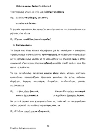 42
Επιµέλεια: Δεληγιάννης Αρίστος
	
   Φοβάται	
  μήπως	
  βρέξει	
  (Τι	
  φοβάται;)	
  
Το	
  αντικείμενο	
  μπορεί	
  να	
  είναι	
  μια	
  εξαρτημένη	
  πρόταση	
  	
  
Π.χ.	
  	
   Δε	
  θέλω	
  να	
  έρθει	
  μαζί	
  μας	
  αυτός.	
  	
  
	
   Δεν	
  είπε	
  πού	
  θα	
  πάει.	
  	
  
Σε	
  μερικές	
  περιπτώσεις	
  ένα	
  ορισμένο	
  αντικείμενο	
  εννοείται,	
  όταν	
  η	
  έννοια	
  του	
  
ρήματος	
  είναι	
  τέτοια	
  	
  
Π.χ.	
  Πήγαινε	
  να	
  αλλάξεις	
  (εννοείται	
  ρούχα)	
  
3. Κατηγορούμενο	
  
	
  
Το	
   όνομα	
   που	
   δίνει	
   κάποια	
   πληροφορία	
   για	
   το	
   υποκείμενο	
   –	
   φανερώνει	
  
δηλαδή	
  κάποια	
  ιδιότητα	
  λέγεται	
  κατηγορούμενο.	
  Η	
  σύνδεση	
  του	
  υποκειμένου	
  
με	
   το	
   κατηγορούμενο	
   γίνεται	
   με	
   τη	
   μεσολάβηση	
   του	
   ρήματος	
   είμαι	
   ή	
   άλλου	
  
συγγενικού	
  ρήματος	
  που	
  λέγεται	
  συνδετικό,	
  ακριβώς	
  επειδή	
  συνδέει	
  τους	
  δύο	
  
όρους	
  της	
  πρότασης.	
  
Τα	
   πιο	
   συνηθισμένα	
   συνδετικά	
   ρήματα	
   είναι:	
   είμαι,	
   γίνομαι,	
   φαίνομαι,	
  
εμφανίζομαι,	
   παρουσιάζομαι,	
   βρίσκομαι,	
   γεννιέμαι,	
   ζω,	
   μένω,	
   παθαίνω,	
  
διορίζομαι,	
   λέγομαι,	
   ονομάζομαι,	
   θεωρούμαι,	
   αποδεικνύομαι,	
   μοιάζω,	
  
εκλέγομαι	
  κλπ.	
  
Π.χ.	
   	
  ο	
  ήλιος	
  είναι	
  φωτεινός.	
  	
  	
  	
  	
  	
  	
  	
  	
  	
  	
  	
  	
  	
  	
  	
  	
  	
  	
  	
  	
  	
  	
  	
  Η	
  κυρία	
  Ελένη	
  είναι	
  νοικοκυρά.
	
   Η	
  Κάτια	
  έγινε	
  δασκάλα.	
  	
  	
  	
  	
  	
  	
  	
  	
  	
  	
  	
  	
  	
  	
  	
  	
  	
  	
  	
  	
  	
  	
  	
  	
  	
  	
  	
  Οι	
  αιχμάλωτοι	
  βρέθηκαν	
  δεμένοι.	
  
Με	
   μερικά	
   ρήματα	
   που	
   χρησιμοποιούνται	
   ως	
   συνδετικά	
   το	
   κατηγορούμενο	
  
παίρνει	
  μπροστά	
  του	
  συνήθως	
  τα	
  μόρια	
  για,	
  σαν	
  ,	
  ως	
  	
  
Π.χ.	
  Ο	
  Σπύρος	
  υπηρέτησε	
  ως	
  αξιωματικός	
  
	
  
 
