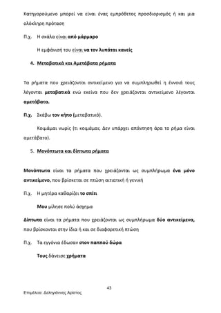 43
Επιµέλεια: Δεληγιάννης Αρίστος
Κατηγορούμενο	
   μπορεί	
   να	
   είναι	
   ένας	
   εμπρόθετος	
   προσδιορισμός	
   ή	
   και	
   μια	
  
ολόκληρη	
  πρόταση	
  
Π.χ.	
  	
  	
   Η	
  σκάλα	
  είναι	
  από	
  μάρμαρο	
  
	
   Η	
  εμφάνισή	
  του	
  είναι	
  να	
  τον	
  λυπάται	
  κανείς	
  	
  
4. Μεταβατικά	
  και	
  Αμετάβατα	
  ρήματα	
  
	
  
Τα	
   ρήματα	
   που	
   χρειάζονται	
   αντικείμενο	
   για	
   να	
   συμπληρωθεί	
   η	
   έννοιά	
   τους	
  
λέγονται	
   μεταβατικά	
   ενώ	
   εκείνα	
   που	
   δεν	
   χρειάζονται	
   αντικείμενο	
   λέγονται	
  
αμετάβατα.	
  
Π.χ.	
  	
   Σκάβω	
  τον	
  κήπο	
  (μεταβατικό).	
  
	
   Κοιμάμαι	
  νωρίς	
  (τι	
  κοιμάμαι;	
  Δεν	
  υπάρχει	
  απάντηση	
  άρα	
  το	
  ρήμα	
  είναι	
  
αμετάβατο).	
  
5. Μονόπτωτα	
  και	
  δίπτωτα	
  ρήματα	
  
	
  
Μονόπτωτα	
   είναι	
   τα	
   ρήματα	
   που	
   χρειάζονται	
   ως	
   συμπλήρωμα	
   ένα	
   μόνο	
  
αντικείμενο,	
  που	
  βρίσκεται	
  σε	
  πτώση	
  αιτιατική	
  ή	
  γενική	
  	
  
Π.χ.	
  	
   Η	
  μητέρα	
  καθαρίζει	
  το	
  σπίτι	
  
	
   Μου	
  μίλησε	
  πολύ	
  άσχημα	
  
Δίπτωτα	
  είναι	
  τα	
  ρήματα	
  που	
  χρειάζονται	
  ως	
  συμπλήρωμα	
   δύο	
  αντικείμενα,	
  
που	
  βρίσκονται	
  στην	
  ίδια	
  ή	
  και	
  σε	
  διαφορετική	
  πτώση	
  
Π.χ.	
  	
   Τα	
  εγγόνια	
  έδωσαν	
  στον	
  παππού	
  δώρα	
  
	
   Τους	
  δάνεισε	
  χρήματα	
  
	
  
	
  
 