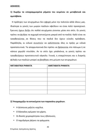 46
Επιµέλεια: Δεληγιάννης Αρίστος
ΑΣΚΗΣΕΙΣ:	
  
1)	
   Χωρίζω	
   τα	
   υπογραμμισμένα	
   ρήματα	
   του	
   κειμένου	
   σε	
   μεταβατικά	
   και	
  
αμετάβατα.	
  
	
  	
  	
  Η	
  πρόληψη	
  των	
  ατυχημάτων	
  δεν	
  αφορά	
  μόνο	
  την	
  πολιτεία	
  αλλά	
  όλους	
  μας.	
  
Ιδιαίτερα	
   οι	
   γονείς	
   των	
   μικρών	
   παιδιών	
   οφείλουν	
   να	
   είναι	
   πολύ	
   προσεχτικοί.	
  
Έρευνες	
  έχουν	
  δείξει	
  ότι	
  πολλά	
  ατυχήματα	
  γίνονται	
  μέσα	
  στο	
  σπίτι.	
  Οι	
  γονείς	
  
πρέπει	
  να	
  φυλάνε	
  τα	
  αιχμηρά	
  αντικείμενα	
  μακριά	
  από	
  τα	
  παιδιά.	
  Καλό	
  είναι	
  να	
  
τοποθετούνται	
   σε	
   θέσεις	
   που	
   τα	
   παιδιά	
   δεν	
   έχουν	
   εύκολη	
   πρόσβαση.	
  
Παράλληλα,	
   οι	
   ειδικοί	
   συνιστούν	
   να	
   καλύπτονται	
   όλες	
   οι	
   πρίζες	
   με	
   ειδικά	
  
προστατευτικά.	
  Τα	
  απορρυπαντικά	
  δεν	
  πρέπει	
  να	
  βρίσκονται	
  στο	
  πάτωμα	
  ή	
  σε	
  
κάποιο	
   χαμηλό	
   ντουλάπι.	
   Αν	
   το	
   σπίτι	
   έχει	
   μπαλκόνια,	
   οι	
   γονείς	
   πρέπει	
   να	
  
τοποθετήσουν	
   προστατευτικό	
   κάγκελο.	
   Γενικά,	
   η	
   επαγρύπνηση	
   και	
   η	
   διαρκής	
  
φύλαξη	
  των	
  παιδιών	
  μπορεί	
  να	
  βοηθήσει	
  στη	
  μείωση	
  των	
  ατυχημάτων.	
  
ΜΕΤΑΒΑΤΙΚΑ	
  ΡΗΜΑΤΑ	
   ΑΜΕΤΑΒΑΤΑ	
  ΡΗΜΑΤΑ	
  
	
   	
  
	
   	
  
	
   	
  
	
   	
  
	
   	
  
	
   	
  
	
  
2)	
  Υπογραμμίζω	
  τα	
  αντικείμενα	
  των	
  παρακάτω	
  ρημάτων.	
  	
  
• Η	
  Δέσποινα	
  μαζεύει	
  κοχύλια.	
  
• Ο	
  δάσκαλος	
  κρέμασε	
  τον	
  χάρτη.	
  
• Οι	
  θεατές	
  χειροκρότησαν	
  τους	
  ηθοποιούς.	
  
• Ο	
  ταχυδρόμος	
  φέρνει	
  τα	
  γράμματα.	
  
 