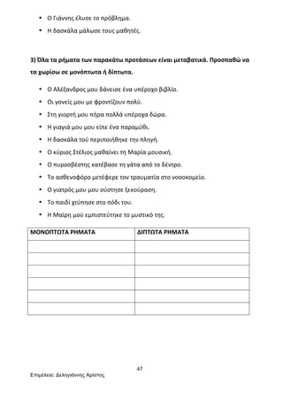 47
Επιµέλεια: Δεληγιάννης Αρίστος
• Ο	
  Γιάννης	
  έλυσε	
  το	
  πρόβλημα.	
  
• Η	
  δασκάλα	
  μάλωσε	
  τους	
  μαθητές.	
  
	
  
3)	
  Όλα	
  τα	
  ρήματα	
  των	
  παρακάτω	
  προτάσεων	
  είναι	
  μεταβατικά.	
  Προσπαθώ	
  να	
  
τα	
  χωρίσω	
  σε	
  μονόπτωτα	
  ή	
  δίπτωτα.	
  
• Ο	
  Αλέξανδρος	
  μου	
  δάνεισε	
  ένα	
  υπέροχο	
  βιβλίο.	
  
• Οι	
  γονείς	
  μου	
  με	
  φροντίζουν	
  πολύ.	
  
• Στη	
  γιορτή	
  μου	
  πήρα	
  πολλά	
  υπέροχα	
  δώρα.	
  
• Η	
  γιαγιά	
  μου	
  μου	
  είπε	
  ένα	
  παραμύθι.	
  
• Η	
  δασκάλα	
  τού	
  περιποιήθηκε	
  την	
  πληγή.	
  
• Ο	
  κύριος	
  Στέλιος	
  μαθαίνει	
  τη	
  Μαρία	
  μουσική.	
  
• Ο	
  πυροσβέστης	
  κατέβασε	
  τη	
  γάτα	
  από	
  το	
  δέντρο.	
  
• Το	
  ασθενοφόρο	
  μετέφερε	
  τον	
  τραυματία	
  στο	
  νοσοκομείο.	
  
• Ο	
  γιατρός	
  μου	
  μου	
  σύστησε	
  ξεκούραση.	
  
• Το	
  παιδί	
  χτύπησε	
  στο	
  πόδι	
  του.	
  
• Η	
  Μαίρη	
  μού	
  εμπιστεύτηκε	
  το	
  μυστικό	
  της.	
  
ΜΟΝΟΠΤΩΤΑ	
  ΡΗΜΑΤΑ	
   ΔΙΠΤΩΤΑ	
  ΡΗΜΑΤΑ	
  
	
   	
  
	
   	
  
	
   	
  
	
   	
  
	
   	
  
	
   	
  
	
  
	
  
	
  
 