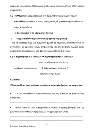 3
Επιµέλεια: Δεληγιάννης Αρίστος
ενέργειας	
  του	
  ρήματος.	
  Παράλληλα,	
  επιφέρουμε	
  και	
  οποιαδήποτε	
  αλλαγή	
  είναι	
  
απαραίτητη:	
  	
  
π.χ.	
  	
  συλλέγω	
  ξένα	
  γραμματόσημα	
  à	
  η	
  συλλογή	
  ξένων	
  γραμματοσήμων	
  
	
  	
  	
  	
  	
  	
  	
  	
  αποστέλλω	
  προσκλήσεις	
  στους	
  καλεσμένους	
  à	
  η	
  αποστολή	
  προσκλήσεων	
  	
  
	
  	
  	
  	
  	
  	
  	
  	
  στους	
  καλεσμένους	
  
το	
  δάσος	
  κάηκε	
  à	
  το	
  κάψιμο	
  του	
  δάσους	
  
Ø Πώς	
  μετατρέπουμε	
  μια	
  ονοματική	
  φράση	
  σε	
  ρηματική	
  
	
  	
  	
  	
  Για	
  να	
  μετατρέψουμε	
  μια	
  ονοματική	
  φράση	
  σε	
  ρηματική,	
  αντικαθιστούμε	
  το	
  
ουσιαστικό	
   με	
   ομόρριζο	
   ρήμα,	
   επιφέροντας	
   και	
   οποιαδήποτε	
   αλλαγή	
   είναι	
  
απαραίτητη.	
  Προσέχουμε	
  η	
  νέα	
  φράση	
  να	
  εκφράζει	
  το	
  ίδιο	
  νόημα:	
  	
  
π.χ.	
  η	
  συγκέντρωση	
  των	
  κατοίκων	
  à	
  συγκεντρώνονται	
  οι	
  κάτοικοι	
  ή	
  	
  
	
  	
  	
  	
  	
  	
  	
  	
  	
  	
  	
  	
  	
  	
  	
  	
  	
  	
  	
  	
  	
  	
  	
  	
  	
  	
  	
  	
  	
  	
  	
  	
  	
  	
  	
  	
  	
  	
  	
  	
  	
  	
  	
  	
  	
  	
  	
  	
  	
  συγκεντρώνουν	
  τους	
  κατοίκους	
  
	
  	
  	
  	
  	
  	
  	
  η	
  κάλυψη	
  του	
  προσώπου	
  	
  	
  	
  	
  	
  	
  	
  à	
  καλύπτεται	
  το	
  πρόσωπο	
  ή	
  	
  
	
  	
  	
  	
  	
  	
  	
  	
  	
  	
  	
  	
  	
  	
  	
  	
  	
  	
  	
  	
  	
  	
  	
  	
  	
  	
  	
  	
  	
  	
  	
  	
  	
  	
  	
  	
  	
  	
  	
  	
  	
  	
  	
  	
  	
  	
  	
  	
  	
  	
  καλύπτει	
  το	
  πρόσωπο	
  
ΑΣΚΗΣΕΙΣ:	
  
1)Προσπαθώ	
  να	
  μετατρέψω	
  τις	
  παρακάτω	
  ρηματικές	
  φράσεις	
  σε	
  ονοματικές.	
  
	
  
• Πολλοί	
   καταναλωτές	
   παραπονιούνται	
   για	
   τις	
   αυξήσεις	
   σε	
   βασικά	
   είδη	
  
διατροφής.	
  
…………………………………………………………………………………………………………...…..............	
  
• Πολλοί	
   κάτοικοι	
   των	
   παραμεθόριων	
   νησιών	
   διαμαρτυρήθηκαν	
   για	
   τη	
  
μείωση	
  των	
  ακτοπλοϊκών	
  δρομολογίων	
  τους	
  χειμερινούς	
  μήνες.	
  
…………………………………………………………………………………………………….……..………………
…………………………………………………………………………………………….................................	
  
 