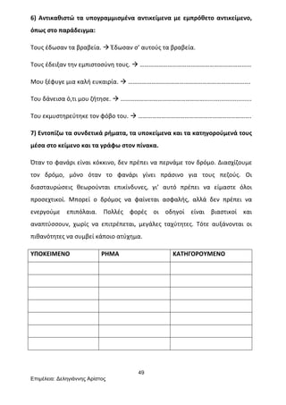 49
Επιµέλεια: Δεληγιάννης Αρίστος
6)	
  Αντικαθιστώ	
  τα	
  υπογραμμισμένα	
  αντικείμενα	
  με	
  εμπρόθετο	
  αντικείμενο,	
  
όπως	
  στο	
  παράδειγμα:	
  
Τους	
  έδωσαν	
  τα	
  βραβεία.	
  à	
  Έδωσαν	
  σ’	
  αυτούς	
  τα	
  βραβεία.	
  
Τους	
  έδειξαν	
  την	
  εμπιστοσύνη	
  τους.	
  à	
  ………………………………………………………………	
  
Μου	
  ξέφυγε	
  μια	
  καλή	
  ευκαιρία.	
  à	
  …………………………………………………………………….	
  
Του	
  δάνεισα	
  ό,τι	
  μου	
  ζήτησε.	
  à	
  ………………………………………………............................	
  
Του	
  εκμυστηρεύτηκε	
  τον	
  φόβο	
  του.	
  à	
  ……………………………………………………………….	
  
7)	
  Εντοπίζω	
  τα	
  συνδετικά	
  ρήματα,	
  τα	
  υποκείμενα	
  και	
  τα	
  κατηγορούμενά	
  τους	
  
μέσα	
  στο	
  κείμενο	
  και	
  τα	
  γράφω	
  στον	
  πίνακα.	
  
Όταν	
  το	
  φανάρι	
  είναι	
  κόκκινο,	
  δεν	
  πρέπει	
  να	
  περνάμε	
  τον	
  δρόμο.	
  Διασχίζουμε	
  
τον	
   δρόμο,	
   μόνο	
   όταν	
   το	
   φανάρι	
   γίνει	
   πράσινο	
   για	
   τους	
   πεζούς.	
   Οι	
  
διασταυρώσεις	
   θεωρούνται	
   επικίνδυνες,	
   γι’	
   αυτό	
   πρέπει	
   να	
   είμαστε	
   όλοι	
  
προσεχτικοί.	
   Μπορεί	
   ο	
   δρόμος	
   να	
   φαίνεται	
   ασφαλής,	
   αλλά	
   δεν	
   πρέπει	
   να	
  
ενεργούμε	
   επιπόλαια.	
   Πολλές	
   φορές	
   οι	
   οδηγοί	
   είναι	
   βιαστικοί	
   και	
  
αναπτύσσουν,	
   χωρίς	
   να	
   επιτρέπεται,	
   μεγάλες	
   ταχύτητες.	
   Τότε	
   αυξάνονται	
   οι	
  
πιθανότητες	
  να	
  συμβεί	
  κάποιο	
  ατύχημα.	
  
ΥΠΟΚΕΙΜΕΝΟ	
   ΡΗΜΑ	
   ΚΑΤΗΓΟΡΟΥΜΕΝΟ	
  
	
   	
   	
  
	
   	
   	
  
	
   	
   	
  
	
   	
   	
  
	
   	
   	
  
	
   	
   	
  
	
   	
   	
  
	
  
 