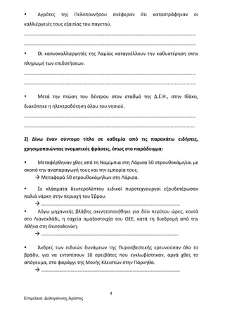 4
Επιµέλεια: Δεληγιάννης Αρίστος
• Αγρότες	
   της	
   Πελοποννήσου	
   ανέφεραν	
   ότι	
   καταστράφηκαν	
   οι	
  
καλλιέργειές	
  τους	
  εξαιτίας	
  του	
  παγετού.	
  
……………………………………………………………………………………………………………………………
…………………………………………………………………………………………….................................	
  
• Οι	
  καπνοκαλλιεργητές	
  της	
  Λαμίας	
  καταγγέλλουν	
  την	
  καθυστέρηση	
  στην	
  
πληρωμή	
  των	
  επιδοτήσεων.	
  
……………………………………………………………………………………………………………………………
…………………………………………………………………………………………….................................	
  
• Μετά	
   την	
   πτώση	
   του	
   δέντρου	
   στον	
   σταθμό	
   της	
   Δ.Ε.Η.,	
   στην	
   Ιθάκη,	
  
διακόπηκε	
  η	
  ηλεκτροδότηση	
  όλου	
  του	
  νησιού.	
  
……………………………………………………………………………………………………………………………
……………………………………………………………………………………………................................	
  
2)	
   Δίνω	
   έναν	
   σύντομο	
   τίτλο	
   σε	
   καθεμία	
   από	
   τις	
   παρακάτω	
   ειδήσεις,	
  
χρησιμοποιώντας	
  ονοματικές	
  φράσεις,	
  όπως	
  στο	
  παράδειγμα:	
  
• Μεταφέρθηκαν	
  χθες	
  από	
  τη	
  Ναμίμπια	
  στη	
  Λάρισα	
  50	
  στρουθοκάμηλοι	
  με	
  
σκοπό	
  την	
  αναπαραγωγή	
  τους	
  και	
  την	
  εμπορία	
  τους.	
  
	
  	
  	
  	
  	
  	
  	
  	
  	
  à	
  Μεταφορά	
  50	
  στρουθοκάμηλων	
  στη	
  Λάρισα.	
  
• Σε	
   κλάσματα	
   δευτερολέπτου	
   ειδικοί	
   πυροτεχνουργοί	
   εξουδετέρωσαν	
  
παλιά	
  νάρκη	
  στην	
  περιοχή	
  του	
  Έβρου.	
  	
  
	
  	
  	
  	
  	
  	
  	
  	
  	
  à	
  ……………………………………………………………………………………………………	
  
• Λόγω	
  μηχανικής	
  βλάβης	
  ακινητοποιήθηκε	
  για	
  δύο	
  περίπου	
  ώρες,	
  κοντά	
  
στο	
   Λιανοκλάδι,	
   η	
   ταχεία	
   αμαξοστοιχία	
   του	
   ΟΣΕ,	
   κατά	
   τη	
   διαδρομή	
   από	
   την	
  
Αθήνα	
  στη	
  Θεσσαλονίκη.	
  
	
  	
  	
  	
  	
  	
  	
  	
  	
  à	
  …………………………………………………………………………………………………..	
  
• Άνδρες	
   των	
   ειδικών	
   δυνάμεων	
   της	
   Πυροσβεστικής	
   ερευνούσαν	
   όλο	
   το	
  
βράδυ,	
   για	
   να	
   εντοπίσουν	
   10	
   ορειβάτες	
   που	
   εγκλωβίστηκαν,	
   αργά	
   χθες	
   το	
  
απόγευμα,	
  στο	
  φαράγγι	
  της	
  Μονής	
  Κλειστών	
  στην	
  Πάρνηθα.	
  
	
  	
  	
  	
  	
  	
  	
  	
  	
  à	
  ……………………………………………………………………………………………………	
  
 