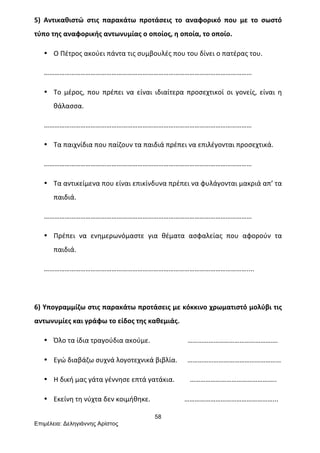 58
Επιµέλεια: Δεληγιάννης Αρίστος
5)	
   Αντικαθιστώ	
   στις	
   παρακάτω	
   προτάσεις	
   το	
   αναφορικό	
   που	
   με	
   το	
   σωστό	
  
τύπο	
  της	
  αναφορικής	
  αντωνυμίας	
  ο	
  οποίος,	
  η	
  οποία,	
  το	
  οποίο.	
  
• Ο	
  Πέτρος	
  ακούει	
  πάντα	
  τις	
  συμβουλές	
  που	
  του	
  δίνει	
  ο	
  πατέρας	
  του.	
  
…………………………………………………………………………………………………………	
  
• Το	
   μέρος,	
   που	
   πρέπει	
   να	
   είναι	
   ιδιαίτερα	
   προσεχτικοί	
   οι	
   γονείς,	
   είναι	
   η	
  
θάλασσα.	
  
…………………………………………………………………………………………………………	
  
• Τα	
  παιχνίδια	
  που	
  παίζουν	
  τα	
  παιδιά	
  πρέπει	
  να	
  επιλέγονται	
  προσεχτικά.	
  
…………………………………………………………………………………………………………	
  
• Τα	
  αντικείμενα	
  που	
  είναι	
  επικίνδυνα	
  πρέπει	
  να	
  φυλάγονται	
  μακριά	
  απ’	
  τα	
  
παιδιά.	
  
…………………………………………………………………………………………………………	
  
• Πρέπει	
   να	
   ενημερωνόμαστε	
   για	
   θέματα	
   ασφαλείας	
   που	
   αφορούν	
   τα	
  
παιδιά.	
  
………………………………………………………………………………………………………....	
  
	
  
6)	
  Υπογραμμίζω	
  στις	
  παρακάτω	
  προτάσεις	
  με	
  κόκκινο	
  χρωματιστό	
  μολύβι	
  τις	
  
αντωνυμίες	
  και	
  γράφω	
  το	
  είδος	
  της	
  καθεμιάς.	
  
• Όλο	
  τα	
  ίδια	
  τραγούδια	
  ακούμε.	
  	
  	
  	
  	
  	
  	
  	
  	
  	
  	
  	
  	
  	
  	
  	
  	
  	
  	
  	
  	
  	
  …………………………………………….	
  
• Εγώ	
  διαβάζω	
  συχνά	
  λογοτεχνικά	
  βιβλία.	
  	
  	
  	
  	
  	
  ………………………………………………	
  
• Η	
  δική	
  μας	
  γάτα	
  γέννησε	
  επτά	
  γατάκια.	
  	
  	
  	
  	
  	
  	
  	
  	
  …………………………………………..	
  
• Εκείνη	
  τη	
  νύχτα	
  δεν	
  κοιμήθηκε.	
  	
  	
  	
  	
  	
  	
  	
  	
  	
  	
  	
  	
  	
  	
  	
  	
  	
  	
  	
  ……………………………………………...	
  
 