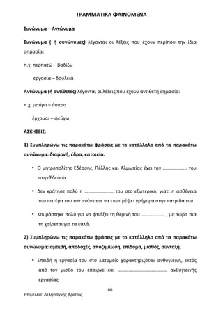 60
Επιµέλεια: Δεληγιάννης Αρίστος
	
  	
  	
  	
  	
  	
  	
  	
  	
  	
  	
  	
  	
  	
  	
  	
  	
  	
  	
  	
  	
  	
  	
  	
  	
  	
  	
  	
  	
  	
  	
  	
  	
  	
  	
  	
  	
  	
  	
  ΓΡΑΜΜΑΤΙΚΑ	
  ΦΑΙΝΟΜΕΝΑ	
  
Συνώνυμα	
  –	
  Αντώνυμα	
  
Συνώνυμα	
   (	
   ή	
   συνώνυμες)	
   λέγονται	
   οι	
   λέξεις	
   που	
   έχουν	
   περίπου	
   την	
   ίδια	
  
σημασία:	
  
π.χ.	
  περπατώ	
  –	
  βαδίζω	
  
	
  	
  	
  	
  	
  	
  	
  	
  εργασία	
  –	
  δουλειά	
  
Αντώνυμα	
  (ή	
  αντίθετες)	
  λέγονται	
  οι	
  λέξεις	
  που	
  έχουν	
  αντίθετη	
  σημασία:	
  
π.χ.	
  μαύρο	
  –	
  άσπρο	
  
	
  	
  	
  	
  	
  	
  	
  έρχομαι	
  –	
  φεύγω	
  
ΑΣΚΗΣΕΙΣ:	
  
1)	
  Συμπληρώνω	
  τις	
  παρακάτω	
  φράσεις	
  με	
  το	
  κατάλληλο	
  από	
  τα	
  παρακάτω	
  
συνώνυμα:	
  διαμονή,	
  έδρα,	
  κατοικία.	
  
• Ο	
  μητροπολίτης	
  Εδέσσης,	
  Πέλλης	
  και	
  Αλμωπίας	
  έχει	
  την	
  ………………..	
  του	
  
στην	
  Έδεσσα	
  .	
  
• Δεν	
  κράτησε	
  πολύ	
  η	
  ……………………	
  του	
  στο	
  εξωτερικό,	
  γιατί	
  η	
  ασθένεια	
  
του	
  πατέρα	
  του	
  τον	
  ανάγκασε	
  να	
  επιστρέψει	
  γρήγορα	
  στην	
  πατρίδα	
  του.	
  
• Κουράστηκε	
  πολύ	
  για	
  να	
  φτιάξει	
  τη	
  θερινή	
  του	
  ……………….	
  ,	
  μα	
  τώρα	
  πια	
  
τη	
  χαίρεται	
  για	
  τα	
  καλά.	
  
2)	
  Συμπληρώνω	
  τις	
  παρακάτω	
  φράσεις	
  με	
  το	
  κατάλληλο	
  από	
  τα	
  παρακάτω	
  
συνώνυμα:	
  αμοιβή,	
  αποδοχές,	
  αποζημίωση,	
  επίδομα,	
  μισθός,	
  σύνταξη.	
  
• Επειδή	
   η	
   εργασία	
   του	
   στο	
   λατομείο	
   χαρακτηριζόταν	
   ανθυγιεινή,	
   εκτός	
  
από	
   τον	
   μισθό	
   του	
   έπαιρνε	
   και	
   …………………..………………	
   ανθυγιεινής	
  
εργασίας.	
  
 