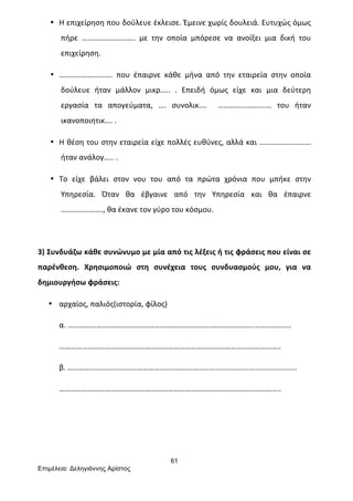 61
Επιµέλεια: Δεληγιάννης Αρίστος
• Η	
  επιχείρηση	
  που	
  δούλευε	
  έκλεισε.	
  Έμεινε	
  χωρίς	
  δουλειά.	
  Ευτυχώς	
  όμως	
  
πήρε	
   ……………………….	
   με	
   την	
   οποία	
   μπόρεσε	
   να	
   ανοίξει	
   μια	
   δική	
   του	
  
επιχείρηση.	
  
• ……………………….	
   που	
   έπαιρνε	
   κάθε	
   μήνα	
   από	
   την	
   εταιρεία	
   στην	
   οποία	
  
δούλευε	
   ήταν	
   μάλλον	
   μικρ…..	
   .	
   Επειδή	
   όμως	
   είχε	
   και	
   μια	
   δεύτερη	
  
εργασία	
   τα	
   απογεύματα,	
   ….	
   συνολικ….	
   	
   ………………….……	
   του	
   ήταν	
  
ικανοποιητικ….	
  .	
  
• Η	
  θέση	
  του	
  στην	
  εταιρεία	
  είχε	
  πολλές	
  ευθύνες,	
  αλλά	
  και	
  ………………………	
  
ήταν	
  ανάλογ…..	
  .	
  
• Το	
   είχε	
   βάλει	
   στον	
   νου	
   του	
   από	
   τα	
   πρώτα	
   χρόνια	
   που	
   μπήκε	
   στην	
  
Υπηρεσία.	
   Όταν	
   θα	
   έβγαινε	
   από	
   την	
   Υπηρεσία	
   και	
   θα	
   έπαιρνε	
  
………………….,	
  θα	
  έκανε	
  τον	
  γύρο	
  του	
  κόσμου.	
  
	
  
3)	
  Συνδυάζω	
  κάθε	
  συνώνυμο	
  με	
  μία	
  από	
  τις	
  λέξεις	
  ή	
  τις	
  φράσεις	
  που	
  είναι	
  σε	
  
παρένθεση.	
   Χρησιμοποιώ	
   στη	
   συνέχεια	
   τους	
   συνδυασμούς	
   μου,	
   για	
   να	
  
δημιουργήσω	
  φράσεις:	
  
• αρχαίος,	
  παλιός(ιστορία,	
  φίλος)	
  
α.	
  ……………………………………………………………………………………...................	
  
……………………………………………………………………………………………………..	
  
β.	
  ………………………………………………………………............................................	
  
……………………………………………………………………………………………………..	
  
	
  
	
  
 